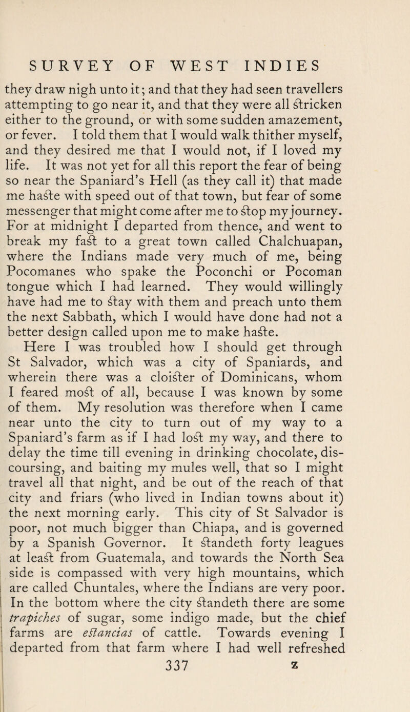 they draw nigh unto it; and that they had seen travellers attempting to go near it, and that they were all stricken either to the ground, or with some sudden amazement, or fever. I told them that I would walk thither myself, and they desired me that I would not, if I loved my life. It was not yet for all this report the fear of being so near the Spaniard’s Hell (as they call it) that made me hafte with speed out of that town, but fear of some messenger that might come after me to ftop my journey. For at midnight I departed from thence, and went to break my faft to a great town called Chalchuapan, where the Indians made very much of me, being Pocomanes who spake the Poconchi or Pocoman tongue which I had learned. They would willingly have had me to ftay with them and preach unto them the next Sabbath, which I would have done had not a better design called upon me to make hafte. Here I was troubled how I should get through St Salvador, which was a city of Spaniards, and wherein there was a cloister of Dominicans, whom I feared moft of all, because I was known by some of them. My resolution was therefore when I came near unto the city to turn out of my way to a Spaniard’s farm as if I had loft my way, and there to delay the time till evening in drinking chocolate, dis¬ coursing, and baiting my mules well, that so I might travel all that night, and be out of the reach of that city and friars (who lived in Indian towns about it) the next morning early. This city of St Salvador is poor, not much bigger than Chiapa, and is governed by a Spanish Governor. It ftandeth forty leagues at leaft from Guatemala, and towards the North Sea side is compassed with very high mountains, which are called Chuntales, where the Indians are very poor. I In the bottom where the city ftandeth there are some trapiches of sugar, some indigo made, but the chief farms are eftancias of cattle. Towards evening I departed from that farm where I had well refreshed