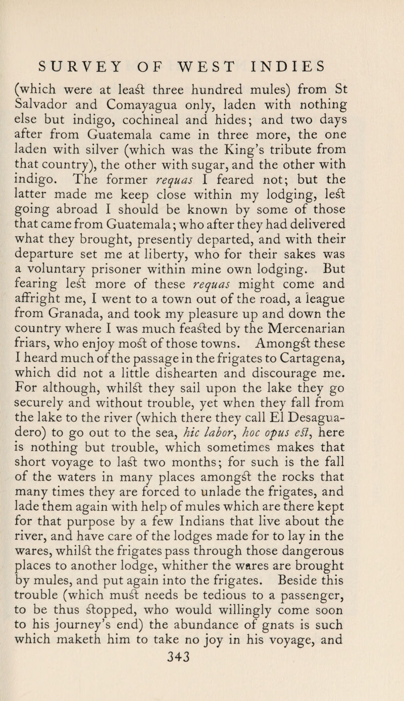 (which were at leaft three hundred mules) from St Salvador and Comayagua only, laden with nothing else but indigo, cochineal and hides; and two days after from Guatemala came in three more, the one laden with silver (which was the King’s tribute from that country), the other with sugar, and the other with indigo. The former requas I feared not; but the latter made me keep close within my lodging, le£t going abroad I should be known by some of those that came from Guatemala; who after they had delivered what they brought, presently departed, and with their departure set me at liberty, who for their sakes was a voluntary prisoner within mine own lodging. But fearing le£l more of these requas might come and affright me, I went to a town out of the road, a league from Granada, and took my pleasure up and down the country where I was much feasted by the Mercenarian friars, who enjoy mod of those towns. Amongst these I heard much of the passage in the frigates to Cartagena, which did not a little dishearten and discourage me. For although, whilst they sail upon the lake they go securely and without trouble, yet when they fall from the lake to the river (which there they call El Desagua- dero) to go out to the sea, hie labor, hoc opus <?i7, here is nothing but trouble, which sometimes makes that short voyage to ladt two months; for such is the fall of the waters in many places amongst the rocks that many times they are forced to unlade the frigates, and lade them again with help of mules which are there kept for that purpose by a few Indians that live about the river, and have care of the lodges made for to lay in the wares, whilst the frigates pass through those dangerous places to another lodge, whither the wares are brought by mules, and put again into the frigates. Beside this trouble (which mudt needs be tedious to a passenger, to be thus flopped, who would willingly come soon to his journey’s end) the abundance of gnats is such which maketh him to take no joy in his voyage, and