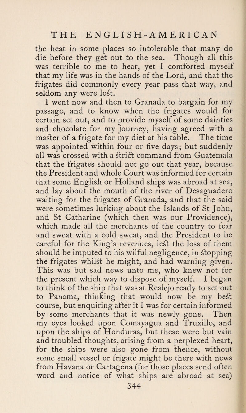 the heat in some places so intolerable that many do die before they get out to the sea. Though all this was terrible to me to hear, yet I comforted myself that my life was in the hands of the Lord, and that the frigates did commonly every year pass that way, and seldom any were lo£t. I went now and then to Granada to bargain for my passage, and to know when the frigates would for certain set out, and to provide myself of some dainties and chocolate for my journey, having agreed with a master of a frigate for my diet at his table. The time was appointed within four or five days; but suddenly all was crossed with a &ri£t command from Guatemala that the frigates should not go out that year, because the President and whole Court was informed for certain that some English or Holland ships was abroad at sea, and lay about the mouth of the river of Desaguadero waiting for the frigates of Granada, and that the said were sometimes lurking about the Islands of St John, and St Catharine (which then was our Providence), which made all the merchants of the country to fear and sweat with a cold sweat, and the President to be careful for the King’s revenues, le£t the loss of them should be imputed to his wilful negligence, in stopping the frigates whilst he might, and had warning given. This was but sad news unto me, who knew not for the present which way to dispose of myself. I began to think of the ship that was at Realejo ready to set out to Panama, thinking that would now be my be£l course, but enquiring after it I was for certain informed by some merchants that it was newly gone. Then my eyes looked upon Comayagua and Truxillo, and upon the ships of Honduras, but these were but vain and troubled thoughts, arising from a perplexed heart, for the ships were also gone from thence, without some small vessel or frigate might be there with news from Havana or Cartagena (for those places send often word and notice of what ships are abroad at sea)