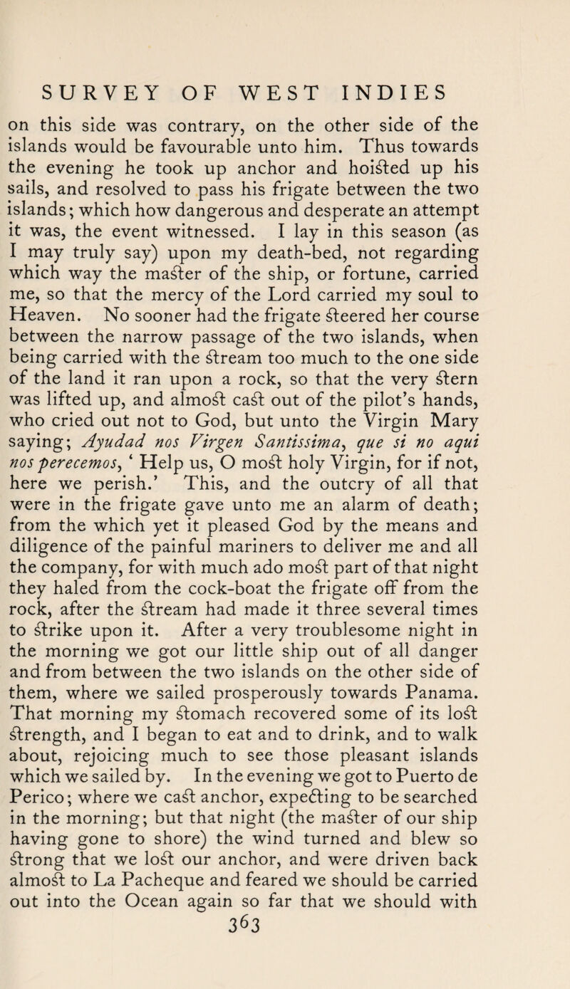 on this side was contrary, on the other side of the islands would be favourable unto him. Thus towards the evening he took up anchor and hoisted up his sails, and resolved to pass his frigate between the two islands; which how dangerous and desperate an attempt it was, the event witnessed. I lay in this season (as I may truly say) upon my death-bed, not regarding which way the master of the ship, or fortune, carried me, so that the mercy of the Lord carried my soul to Heaven. No sooner had the frigate Peered her course between the narrow passage of the two islands, when being carried with the stream too much to the one side of the land it ran upon a rock, so that the very £tern was lifted up, and almost ca£t out of the pilot’s hands, who cried out not to God, but unto the Virgin Mary saying; Ayudad nos Firgen Santissima, que si no aqui nos perecemos, ‘ Help us, O mobfc holy Virgin, for if not, here we perish.’ This, and the outcry of all that were in the frigate gave unto me an alarm of death; from the which yet it pleased God by the means and diligence of the painful mariners to deliver me and all the company, for with much ado mod part of that night they haled from the cock-boat the frigate off from the rock, after the stream had made it three several times to strike upon it. After a very troublesome night in the morning we got our little ship out of all danger and from between the two islands on the other side of them, where we sailed prosperously towards Panama. That morning my stomach recovered some of its lo£t strength, and I began to eat and to drink, and to walk about, rejoicing much to see those pleasant islands which we sailed by. In the evening we got to Puerto de Perico; where we cadt anchor, expecting to be searched in the morning; but that night (the master of our ship having gone to shore) the wind turned and blew so strong that we lo£t our anchor, and were driven back almost to La Pacheque and feared we should be carried out into the Ocean again so far that we should with