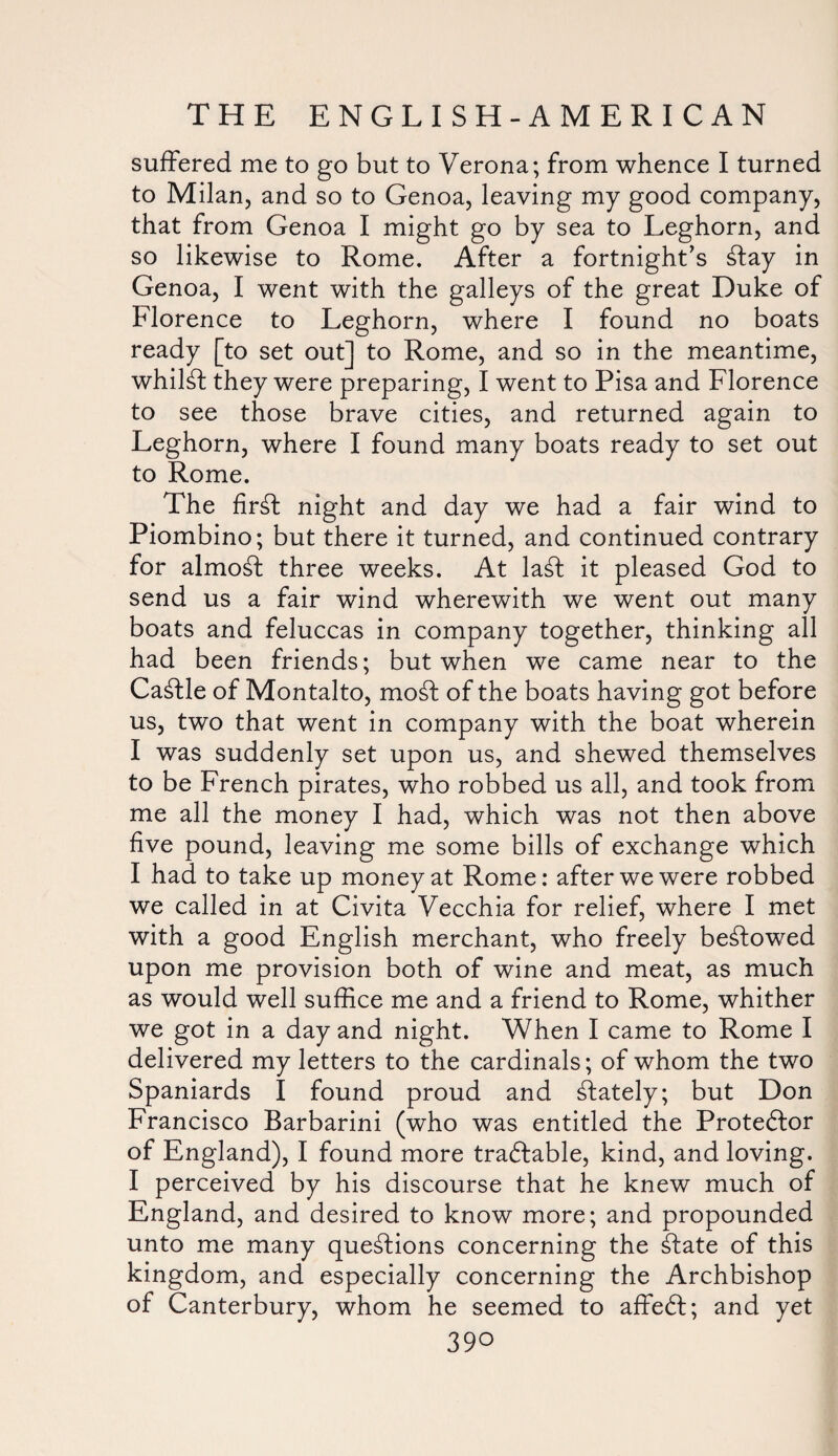 suffered me to go but to Verona; from whence I turned to Milan, and so to Genoa, leaving my good company, that from Genoa I might go by sea to Leghorn, and so likewise to Rome. After a fortnight’s £fay in Genoa, I went with the galleys of the great Duke of Florence to Leghorn, where I found no boats ready [to set out] to Rome, and so in the meantime, whilst they were preparing, I went to Pisa and Florence to see those brave cities, and returned again to Leghorn, where I found many boats ready to set out to Rome. The fir£t night and day we had a fair wind to Piombino; but there it turned, and continued contrary for almost three weeks. At la£t it pleased God to send us a fair wind wherewith we went out many boats and feluccas in company together, thinking all had been friends; but when we came near to the Cattle of Montalto, mod of the boats having got before us, two that went in company with the boat wherein I was suddenly set upon us, and shewed themselves to be French pirates, who robbed us all, and took from me all the money I had, which was not then above five pound, leaving me some bills of exchange which I had to take up money at Rome: after we were robbed we called in at Civita Vecchia for relief, where I met with a good English merchant, who freely bestowed upon me provision both of wine and meat, as much as would well suffice me and a friend to Rome, whither we got in a day and night. When I came to Rome I delivered my letters to the cardinals; of whom the two Spaniards I found proud and stately; but Don Francisco Barbarini (who was entitled the Protestor of England), I found more tradtable, kind, and loving. I perceived by his discourse that he knew much of England, and desired to know more; and propounded unto me many questions concerning the £fate of this kingdom, and especially concerning the Archbishop of Canterbury, whom he seemed to affedt; and yet