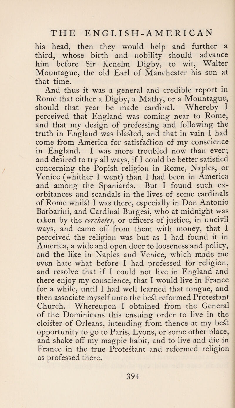 his head, then they would help and further a third, whose birth and nobility should advance him before Sir Kenelm Digby, to wit, Walter Mountague, the old Earl of Manchester his son at that time. And thus it was a general and credible report in Rome that either a Digby, a Mathy, or a Mountague, should that year be made cardinal. Whereby I perceived that England was coming near to Rome, and that my design of professing and following the truth in England was blasted, and that in vain I had come from America for satisfaction of my conscience in England. I was more troubled now than ever; and desired to try all ways, if I could be better satisfied concerning the Popish religion in Rome, Naples, or Venice (whither I went) than I had been in America and among the Spaniards. But I found such ex¬ orbitances and scandals in the lives of some cardinals of Rome whilst I was there, especially in Don Antonio Barbarini, and Cardinal Burgesi, who at midnight was taken by the corchetes, or officers of justice, in uncivil ways, and came off from them with money, that I perceived the religion was but as I had found it in America, a wide and open door to looseness and policy, and the like in Naples and Venice, which made me even hate what before I had professed for religion, and resolve that if I could not live in England and there enjoy my conscience, that I would live in France for a while, until I had well learned that tongue, and then associate myself unto the beSt reformed Protestant Church. Whereupon I obtained from the General of the Dominicans this ensuing order to live in the cloiSter of Orleans, intending from thence at my beSt opportunity to go to Paris, Lyons, or some other place, and shake off my magpie habit, and to live and die in France in the true ProteStant and reformed religion as professed there.