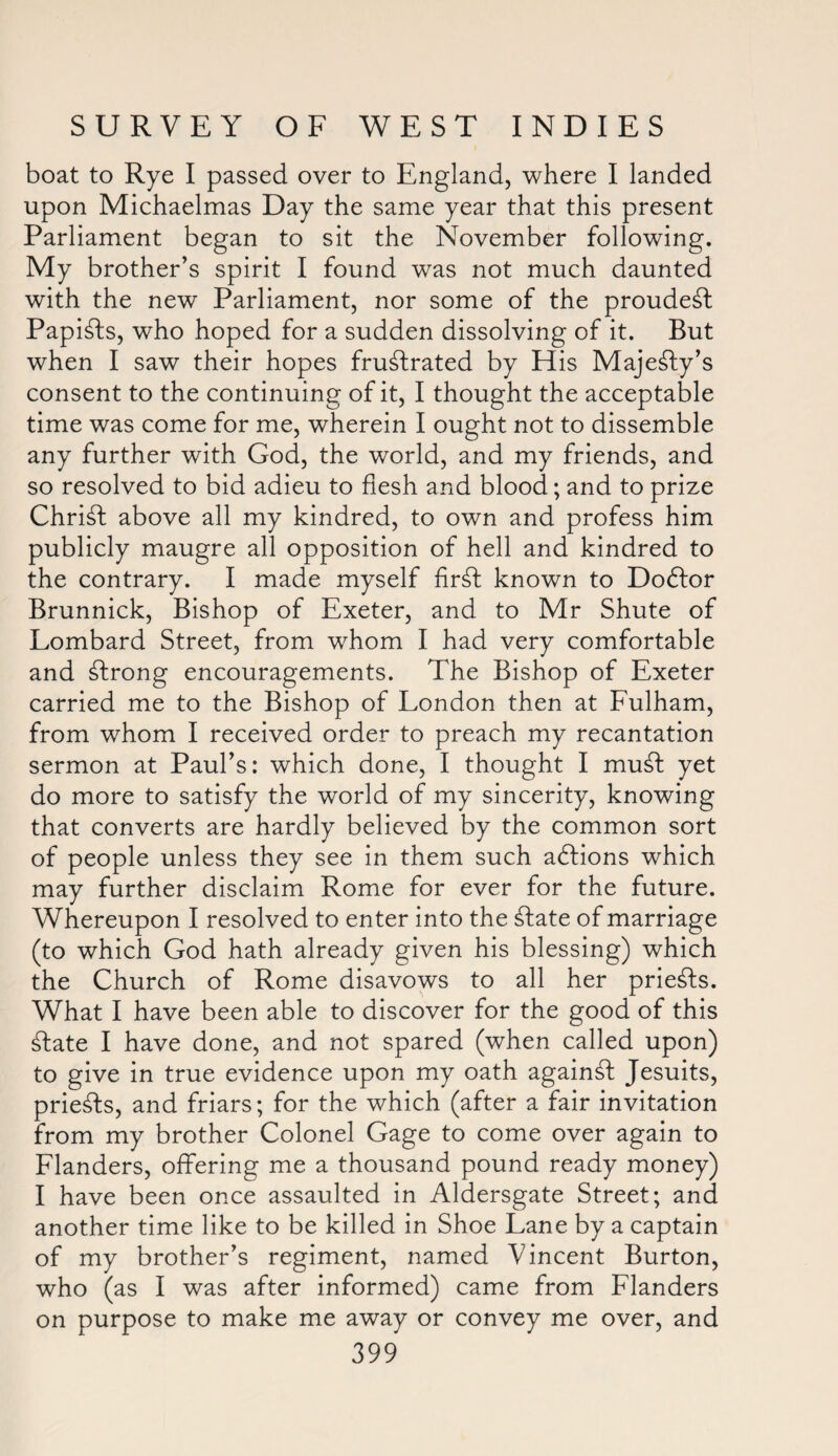 boat to Rye I passed over to England, where I landed upon Michaelmas Day the same year that this present Parliament began to sit the November following. My brother’s spirit I found was not much daunted with the new Parliament, nor some of the proudest Papists, who hoped for a sudden dissolving of it. But when I saw their hopes frustrated by His Majesty’s consent to the continuing of it, I thought the acceptable time was come for me, wherein I ought not to dissemble any further with God, the world, and my friends, and so resolved to bid adieu to flesh and blood; and to prize ChriSt above all my kindred, to own and profess him publicly maugre all opposition of hell and kindred to the contrary. I made myself firSt known to Dodtor Brunnick, Bishop of Exeter, and to Mr Shute of Lombard Street, from whom I had very comfortable and Strong encouragements. The Bishop of Exeter carried me to the Bishop of London then at Fulham, from whom I received order to preach my recantation sermon at Paul’s: which done, I thought I muSt yet do more to satisfy the world of my sincerity, knowing that converts are hardly believed by the common sort of people unless they see in them such aSlions which may further disclaim Rome for ever for the future. Whereupon I resolved to enter into the State of marriage (to which God hath already given his blessing) which the Church of Rome disavows to all her prieSts. What I have been able to discover for the good of this State I have done, and not spared (when called upon) to give in true evidence upon my oath againSt Jesuits, prieSts, and friars; for the which (after a fair invitation from my brother Colonel Gage to come over again to Flanders, offering me a thousand pound ready money) I have been once assaulted in Aldersgate Street; and another time like to be killed in Shoe Lane by a captain of my brother’s regiment, named Vincent Burton, who (as I was after informed) came from Flanders on purpose to make me away or convey me over, and