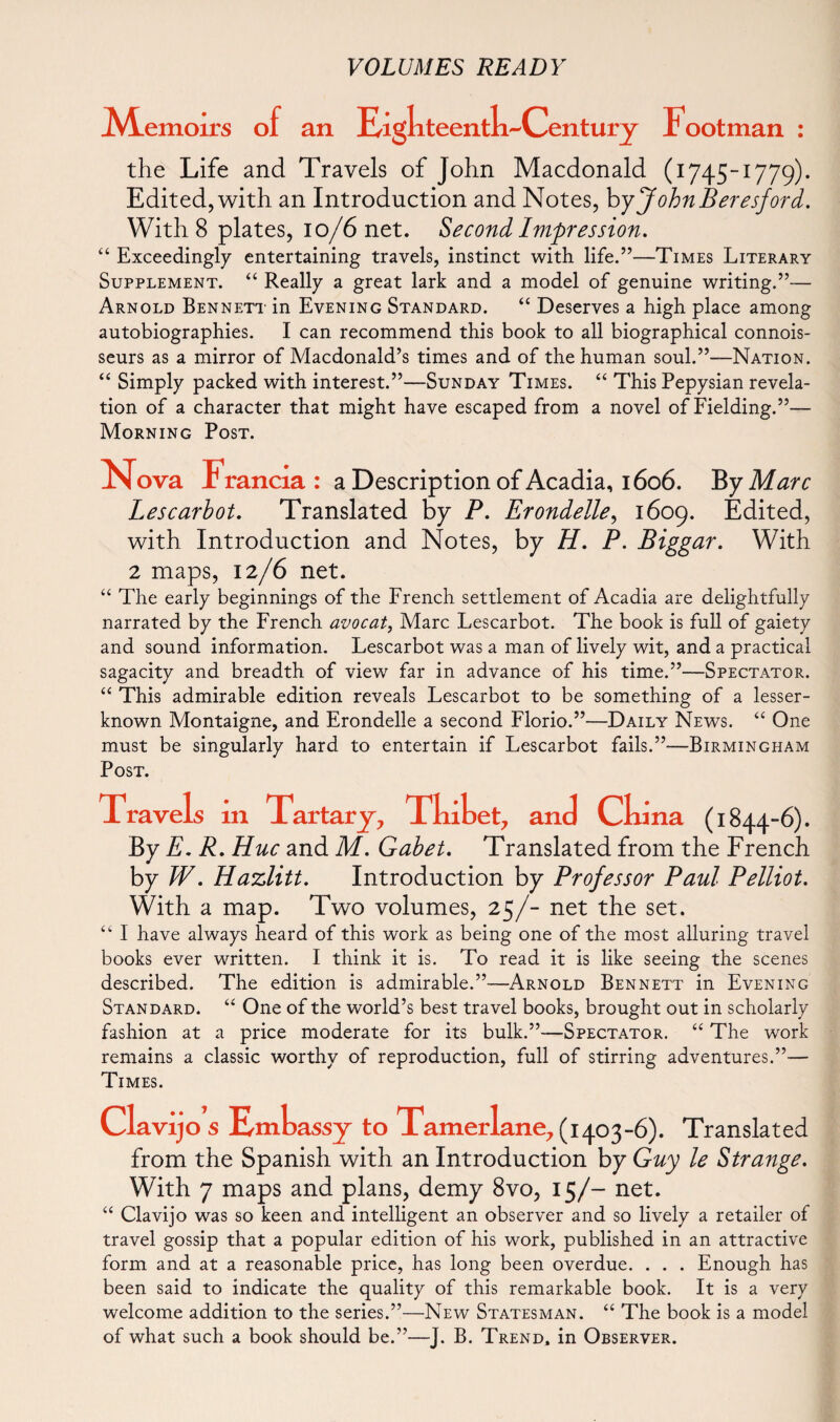 jVLemoirs of an Eight eenth^Century Footman : the Life and Travels of John Macdonald (1745-1779). Edited, with an Introduction and Notes, byJohnBeresford. With 8 plates, 10/6 net. Second Impression. “ Exceedingly entertaining travels, instinct with life.”—Times Literary Supplement. “ Really a great lark and a model of genuine writing.”— Arnold Bennett in Evening Standard. “ Deserves a high place among autobiographies. I can recommend this book to all biographical connois¬ seurs as a mirror of Macdonald’s times and of the human soul.”—Nation. “ Simply packed with interest.”—Sunday Times. “ This Pepysian revela¬ tion of a character that might have escaped from a novel of Fielding.”— Morning Post. Nova Irancia : a Description of Acadia, 1606. ByMarc Lescarbot. Translated by P. Erondelle, 1609. Edited, with Introduction and Notes, by H. P. Biggar. With 2 maps, 12/6 net. “ The early beginnings of the French settlement of Acadia are delightfully narrated by the French avocat, Marc Lescarbot. The book is full of gaiety and sound information. Lescarbot was a man of lively wit, and a practical sagacity and breadth of view far in advance of his time.”—Spectator. “ This admirable edition reveals Lescarbot to be something of a lesser- known Montaigne, and Erondelle a second Florio.”—Daily News. “ One must be singularly hard to entertain if Lescarbot fails.”—Birmingham Post. ravels 111 Tart ary, Thibet, and China (1844-6). By E. R. Hue and M. Gabet. Translated from the French by W. Hazlitt. Introduction by Professor Paul Pelliot. With a map. Two volumes, 25/- net the set. “ I have always heard of this work as being one of the most alluring travel books ever written. I think it is. To read it is like seeing the scenes described. The edition is admirable.”—Arnold Bennett in Evening Standard. “ One of the world’s best travel books, brought out in scholarly fashion at a price moderate for its bulk.”-—Spectator. “ The work remains a classic worthy of reproduction, full of stirring adventures.”-— Times. Clavijo s Embassy to Tamerlane, (1403-6). Translated from the Spanish with an Introduction by Guy le Strange. With 7 maps and plans, demy 8vo, 15/- net. “ Clavijo was so keen and intelligent an observer and so lively a retailer of travel gossip that a popular edition of his work, published in an attractive form and at a reasonable price, has long been overdue. . . . Enough has been said to indicate the quality of this remarkable book. It is a very welcome addition to the series.”—New Statesman. “ The book is a model of what such a book should be.”—J. B. Trend, in Observer.