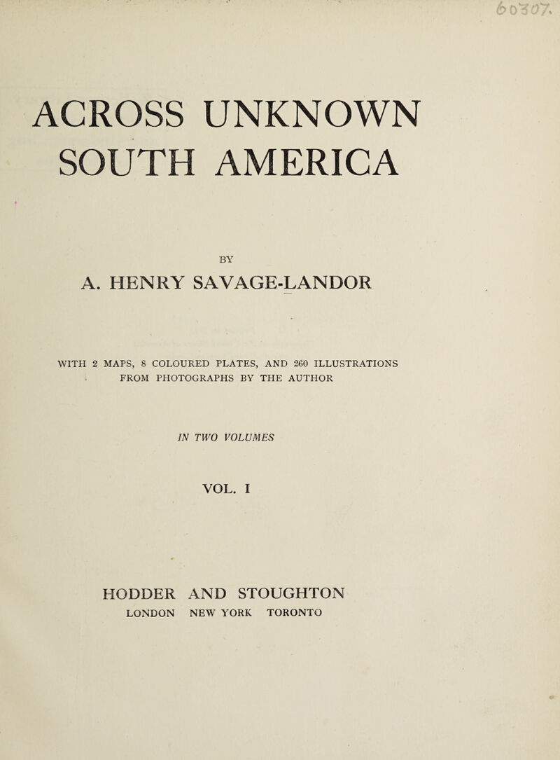 ACROSS UNKNOWN SOUTH AMERICA BY A. HENRY SAVAGE-LANDOR WITH 2 MAPS, 8 COLOURED PLATES, AND 260 ILLUSTRATIONS FROM PHOTOGRAPHS BY THE AUTHOR IN TWO VOLUMES VOL. I HODDER AND STOUGHTON LONDON NEW YORK TORONTO