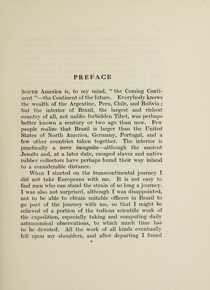 PREFACE South America is, to my mind, 44 the Coming Conti¬ nent ”—the Continent of the future. Everybody knows the wealth of the Argentine, Peru, Chile, and Bolivia; but the interior of Brazil, the largest and richest country of all, not unlike forbidden Tibet, was perhaps better known a century or two ago than now. Few people realize that Brazil is larger than the United States of North America, Germany, Portugal, and a few other countries taken together. The interior is practically a terra incognita—although the ancient Jesuits and, at a later date, escaped slaves and native rubber collectors have perhaps found their way inland to a considerable distance. When I started on the transcontinental journey I did not take Europeans with me. It is not easy to find men who can stand the strain of so long a journey. I was also not surprised, although I was disappointed, not to be able to obtain suitable officers in Brazil to go part of the journey with me, so that I might be relieved of a portion of the tedious scientific work of the expedition, especially taking and computing daily astronomical observations, to which much time has to be devoted. All the work of all kinds eventually fell upon my shoulders, and after departing I found