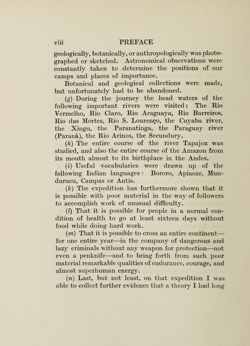 geologically, botanically, or anthropologically was photo¬ graphed or sketched. Astronomical observations were constantly taken to determine the positions of our camps and places of importance. Botanical and geological collections were made, but unfortunately had to be abandoned. (g) During the journey the head waters of the following important rivers were visited: The Rio Vermelho, Rio Claro, Rio Araguaya, Rio Barreiros, Rio das Mortes, Rio S. Louren£o, the Cuyaba river, the Xingu, the Paranatinga, the Paraguay river (Parana), the Rio Arinos, the Secundury. (h) The entire course of the river Tapajoz was studied, and also the entire course of the Amazon from its mouth almost to its birthplace in the Andes. (i) Useful vocabularies were drawn up of the following Indian languages : Bororo, Apiacar, Mun- durucu, Campas or Antis. (k) The expedition has furthermore shown that it is possible with poor material in the way of followers to accomplish work of unusual difficulty. (Z) That it is possible for people in a normal con¬ dition of health to go at least sixteen days without food while doing hard work. (m) That it is possible to cross an entire continent— for one entire year—in the company of dangerous and lazy criminals without any weapon for protection—not even a penknife—and to bring forth from such poor material remarkable qualities of endurance, courage, and almost superhuman energy. (n) Last, but not least, on that expedition I was able to collect further evidence that a theory I had long