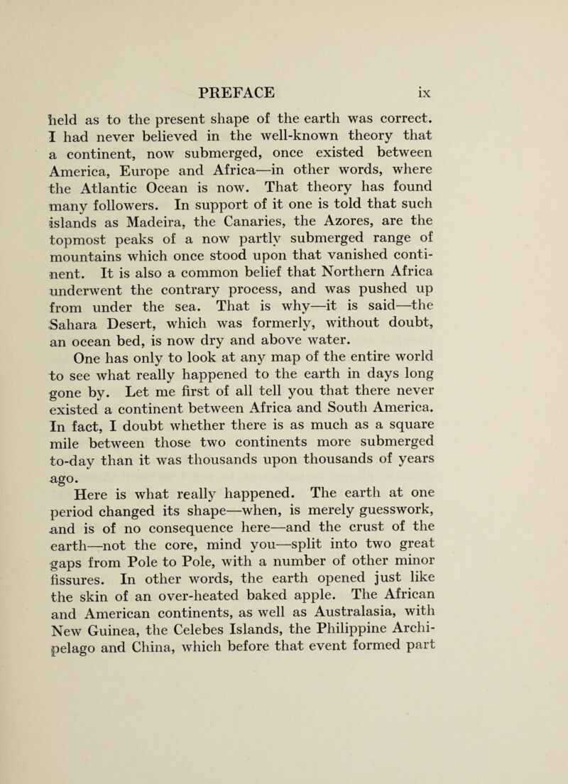 held as to the present shape of the earth was correct. I had never believed in the well-known theory that a continent, now submerged, once existed between America, Europe and Africa—in other words, where the Atlantic Ocean is now. That theory has found many followers. In support of it one is told that such islands as Madeira, the Canaries, the Azores, are the topmost peaks of a now partly submerged range of mountains which once stood upon that vanished conti¬ nent. It is also a common belief that Northern Africa underwent the contrary process, and was pushed up from under the sea. That is why—it is said—the Sahara Desert, which was formerly, without doubt, an ocean bed, is now dry and above water. One has only to look at any map of the entire world to see what really happened to the earth in days long gone by. Let me first of all tell you that there never existed a continent between Africa and South America. In fact, I doubt wrhether there is as much as a square mile between those two continents more submerged to-day than it was thousands upon thousands of years ago. Here is what really happened. The earth at one period changed its shape—when, is merely guesswork, and is of no consequence here—and the crust of the earth—not the core, mind you—split into two great gaps from Pole to Pole, with a number of other minor fissures. In other words, the earth opened just like the skin of an over-heated baked apple. The African and American continents, as well as Australasia, with New Guinea, the Celebes Islands, the Philippine Archi¬ pelago and China, which before that event formed part
