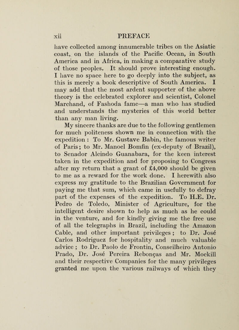 have collected among innumerable tribes on the Asiatic coast, on the islands of the Pacific Ocean, in South America and in Africa, in making a comparative study of those peoples. It should prove interesting enough. I have no space here to go deeply into the subject, as this is merely a book descriptive of South America. I may add that the most ardent supporter of the above theory is the celebrated explorer and scientist, Colonel Marchand, of Fashoda fame—a man who has studied and understands the mysteries of this world better than any man living. My sincere thanks are due to the following gentlemen for much politeness shown me in connection with the expedition : To Mr. Gustave Babin, the famous writer of Paris; to Mr. Manoel Bomfin (ex-deputy of Brazil), to Senador Alcindo Guanabara, for the keen interest taken in the expedition and for proposing to Congress after my return that a grant of £4,000 should be given to me as a reward for the work done. I herewith also express my gratitude to the Brazilian Government for paying me that sum, which came in usefully to defray part of the expenses of the expedition. To H.E. Dr. Pedro de Toledo, Minister of Agriculture, for the intelligent desire shown to help as much as he could in the venture, and for kindly giving me the free use of all the telegraphs in Brazil, including the Amazon Cable, and other important privileges ; to Dr. Jose Carlos Rodriguez for hospitality and much valuable advice ; to Dr. Paolo de Frontin, Conseilheiro Antonio Prado, Dr. Jose Pereira Rebongas and Mr. Mockill and their respective Companies for the many privileges granted me upon the various railways of which they