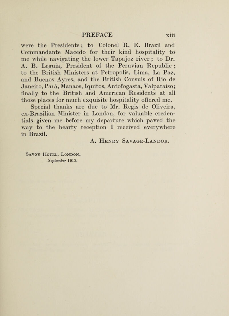 were the Presidents; to Colonel R. E. Brazil and Commandante Macedo for their kind hospitality to me while navigating the lower Tapajoz river ; to Dr. A. B. Leguia, President of the Peruvian Republic ; to the British Ministers at Petropolis, Lima, La Paz, and Buenos Ayres, and the British Consuls of Rio de Janeiro, Pai a, Manaos, Iquitos, Antofogasta, Valparaiso;, finally to the British and American Residents at all those places for much exquisite hospitality offered me. Special thanks are due to Mr. Regis de Oliveira, ex-Brazilian Minister in London, for valuable creden¬ tials given me before my departure which paved the way to the hearty reception I received everywhere in Brazil. A. Henry Savage-Landor. Savoy Hotel, London. September 1913.