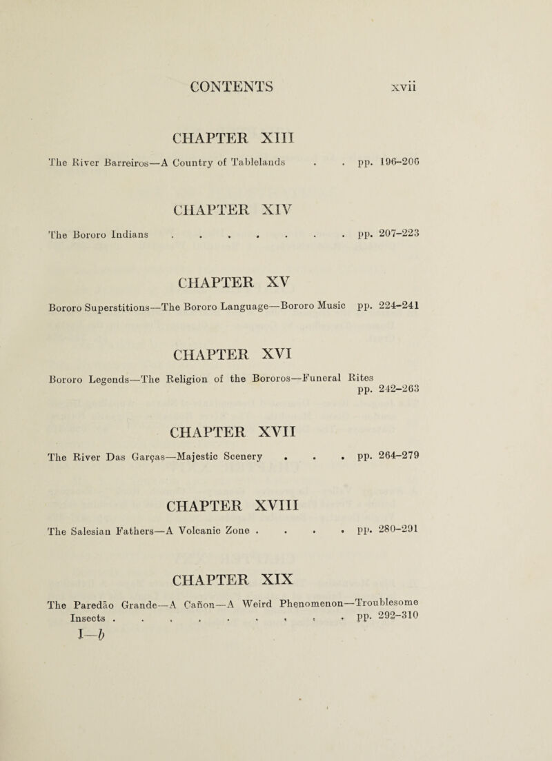 CHAPTER XIII The River Barreiros—A Country of Tablelands CHAPTER XIV The Bororo Indians CHAPTER XV Bororo Superstitions—The Bororo Language—Bororo Music CHAPTER XVI Bororo Legends—The Religion of the Bororos—Funeral CHAPTER XVII The River Das Gai^as—Majestic Scenery CHAPTER XVIII The Salesian Fathers—A Volcanic Zone . CHAPTER XIX The Paredao Grande—A Canon—A Weird Phenomenon Insects ...... < t ♦ I—b pp. 196-20G pp. 207-223 pp. 224-241 Rites pp. 242—263 pp. 264-279 pp. 280-291 Troublesome pp. 292-310