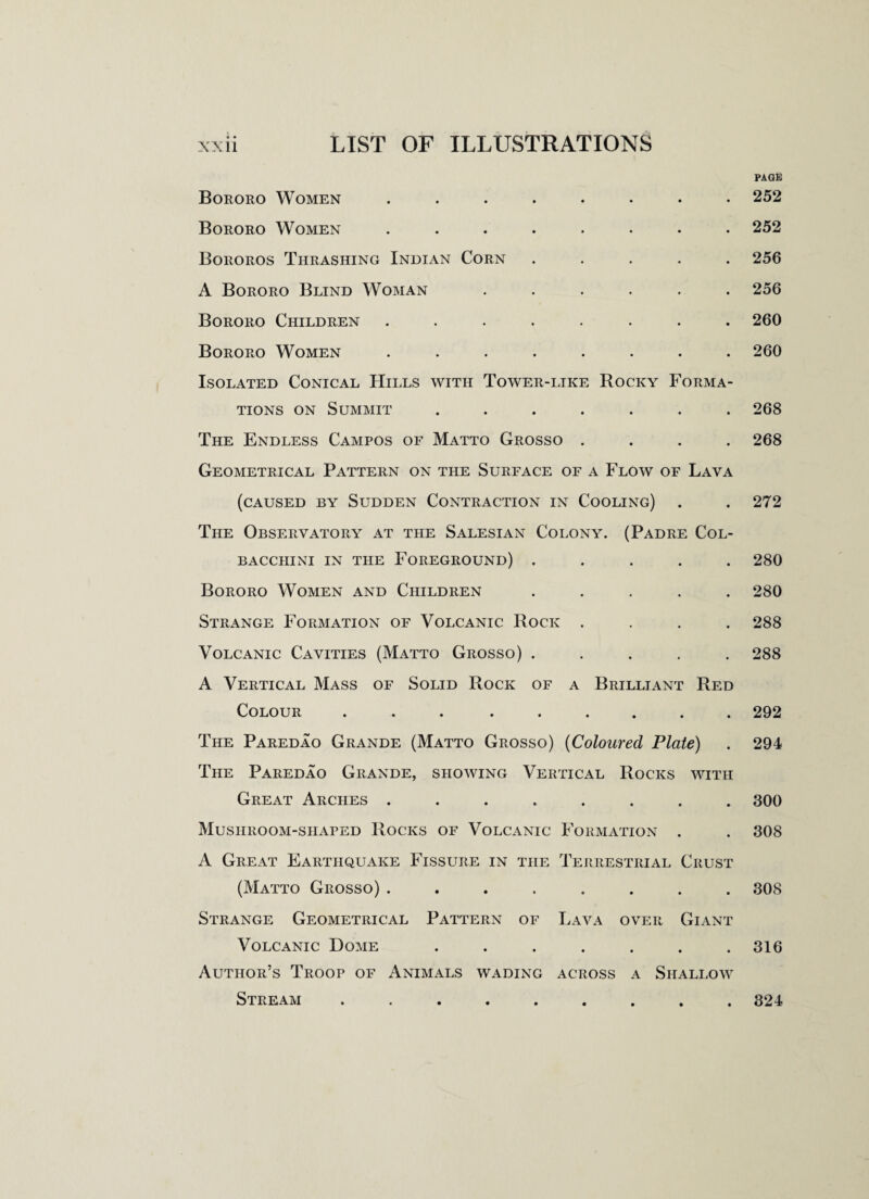 A • Bororo Women ........ Bororo Women ........ Bororos Thrashing Indian Corn ..... A Bororo Blind Woman ...... Bororo Children ........ Bororo Women ........ Isolated Conical Hills with Tower-like Rocky Forma¬ tions on Summit ....... The Endless Campos of Matto Grosso .... Geometrical Pattern on the Surface of a Flow of Lava (caused by Sudden Contraction in Cooling) The Observatory at the Salesian Colony. (Padre Col- BACCIIINI IN THE FOREGROUND) . Bororo Women and Children ..... Strange Formation of Volcanic Rock . Volcanic Cavities (Matto Grosso) ..... A Vertical Mass of Solid Rock of a Brilliant Red Colour ... ...... The Paredao Grande (Matto Grosso) (Coloured Plate) The Paredao Grande, showing Vertical Rocks with Great Arches ........ Mushroom-shaped Rocks of Volcanic Formation . A Great Earthquake Fissure in the Terrestrial Crust (Matto Grosso) ........ Strange Geometrical Pattern of Lava over Giant Volcanic Dome ....... Author’s Troop of Animals wading across a Shallow Stream ......... PAGE 252 252 256 256 260 260 268 268 272 280 280 288 288 292 294 300 308 308 316 324