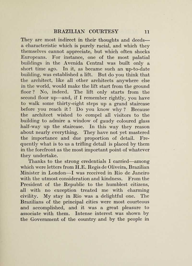 They are most indirect in their thoughts and deeds— a characteristic which is purely racial, and which they themselves cannot appreciate, but which often shocks Europeans. For instance, one of the most palatial buildings in the Avenida Central was built only a short time ago. In it, as became such an up-to-date building, was established a lift. But do you think that the architect, like all other architects anywhere else in the world, would make the lift start from the ground floor ? No, indeed. The lift only starts from the second floor up—and, if I remember rightly, you have to walk some thirty-eight steps up a grand staircase before you reach it ! Do you know why ? Because the architect wished to compel all visitors to the building to admire a window of gaudy coloured glass half-way up the staircase. In this way they reason about nearly everything. They have not yet mastered the importance and due proportion of detail. Fre¬ quently what is to us a trifling detail is placed by them in the forefront as the most important point of whatever they undertake. Thanks to the strong credentials I carried—among which were letters from H.E. Regis de Oliveira, Brazilian Minister in London—I was received in Rio de Janeiro with the utmost consideration and kindness. From the President of the Republic to the humblest citizens, all with no exception treated me with charming civility. My stay in Rio was a delightful one. The Brazilians of the principal cities were most courteous and accomplished, and it was a great pleasure to associate with them. Intense interest was shown by the Government of the country and by the people in