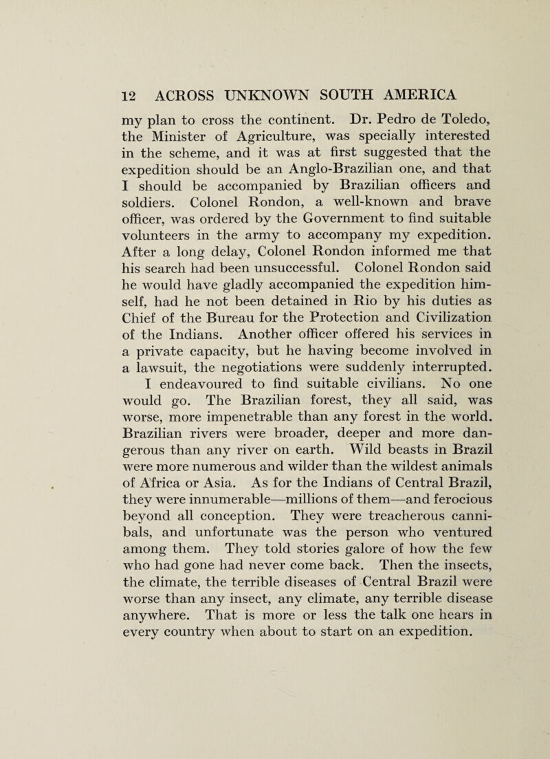 my plan to cross the continent. Dr. Pedro de Toledo, the Minister of Agriculture, was specially interested in the scheme, and it was at first suggested that the expedition should be an Anglo-Brazilian one, and that I should be accompanied by Brazilian officers and soldiers. Colonel Rondon, a well-known and brave officer, was ordered by the Government to find suitable volunteers in the army to accompany my expedition. After a long delay, Colonel Rondon informed me that his search had been unsuccessful. Colonel Rondon said he would have gladly accompanied the expedition him¬ self, had he not been detained in Rio by his duties as Chief of the Bureau for the Protection and Civilization of the Indians. Another officer offered his services in a private capacity, but he having become involved in a lawsuit, the negotiations were suddenly interrupted. I endeavoured to find suitable civilians. No one would go. The Brazilian forest, they all said, was worse, more impenetrable than any forest in the world. Brazilian rivers were broader, deeper and more dan¬ gerous than any river on earth. Wild beasts in Brazil were more numerous and wilder than the wildest animals of Africa or Asia. As for the Indians of Central Brazil, they were innumerable—millions of them—and ferocious beyond all conception. They were treacherous canni¬ bals, and unfortunate was the person who ventured among them. They told stories galore of how the few who had gone had never come back. Then the insects, the climate, the terrible diseases of Central Brazil were worse than any insect, any climate, any terrible disease anywhere. That is more or less the talk one hears in every country when about to start on an expedition.