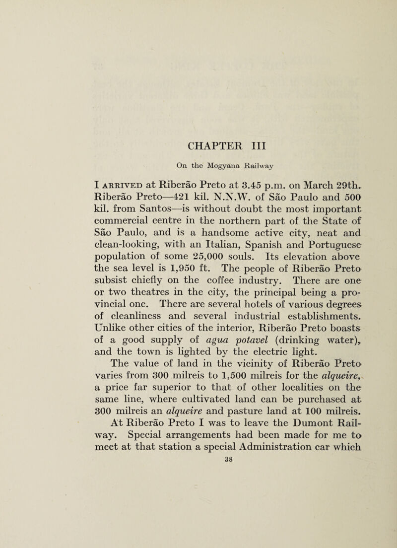 CHAPTER III On the Mogyana Railway I arrived at Riberao Preto at 3.45 p.m. on March 29th.. Riberao Preto—421 kil. N.N.W. of Sao Paulo and 500 kil. from Santos—is without doubt the most important commercial centre in the northern part of the State of Sao Paulo, and is a handsome active city, neat and clean-looking, with an Italian, Spanish and Portuguese population of some 25,000 souls. Its elevation above the sea level is 1,950 ft. The people of Riberao Preto subsist chiefly on the coffee industry. There are one or two theatres in the city, the principal being a pro¬ vincial one. There are several hotels of various degrees of cleanliness and several industrial establishments. Unlike other cities of the interior, Riberao Preto boasts of a good supply of agua potavel (drinking water), and the town is lighted by the electric light. The value of land in the vicinity of Riberao Preto varies from 300 milreis to 1,500 milreis for the alqueire, a price far superior to that of other localities on the same line, where cultivated land can be purchased at 300 milreis an alqueire and pasture land at 100 milreis. At Riberao Preto I was to leave the Dumont Rail¬ way. Special arrangements had been made for me to meet at that station a special Administration car which