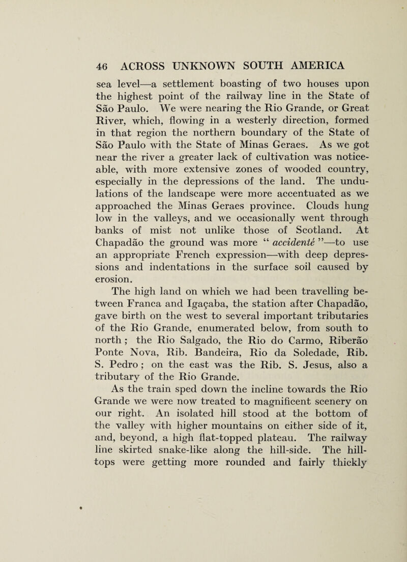 sea level—a settlement boasting of two houses upon the highest point of the railway line in the State of Sao Paulo. We were nearing the Rio Grande, or Great River, which, flowing in a westerly direction, formed in that region the northern boundary of the State of Sao Paulo with the State of Minas Geraes. As we got near the river a greater lack of cultivation was notice¬ able, with more extensive zones of wooded country, especially in the depressions of the land. The undu¬ lations of the landscape were more accentuated as we approached the Minas Geraes province. Clouds hung low in the valleys, and we occasionally went through banks of mist not unlike those of Scotland. At Chapadao the ground was more “ accidente ”—to use an appropriate French expression—with deep depres¬ sions and indentations in the surface soil caused by erosion. The high land on which we had been travelling be¬ tween Franca and Iga£aba, the station after Chapadao, gave birth on the west to several important tributaries of the Rio Grande, enumerated below, from south to north ; the Rio Salgado, the Rio do Carmo, Riberao Ponte Nova, Rib. Bandeira, Rio da Soledade, Rib. S. Pedro ; on the east was the Rib. S. Jesus, also a tributary of the Rio Grande. As the train sped down the incline towards the Rio Grande we were now treated to magnificent scenery on our right. An isolated hill stood at the bottom of the valley with higher mountains on either side of it, and, beyond, a high flat-topped plateau. The railway line skirted snake-like along the hill-side. The hill¬ tops were getting more rounded and fairly thickly