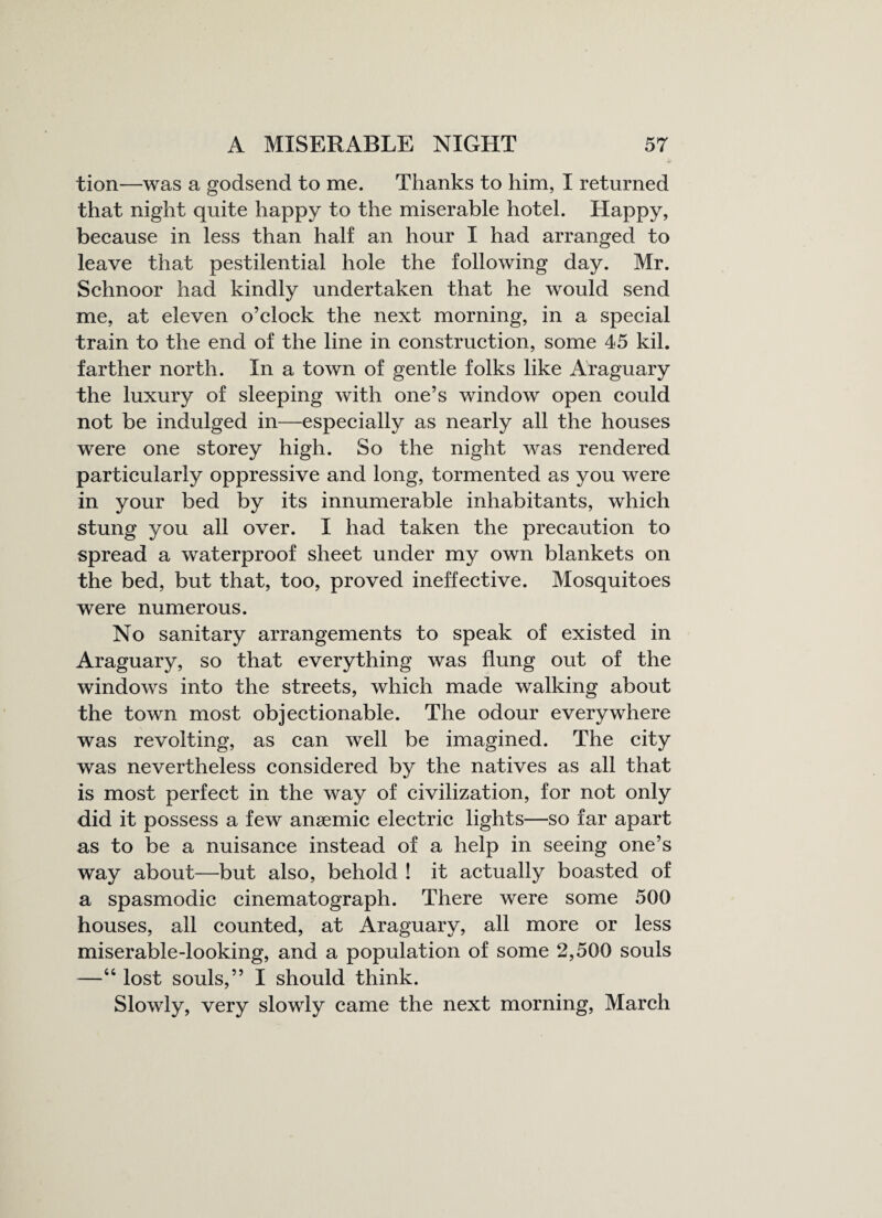 tion—was a godsend to me. Thanks to him, I returned that night quite happy to the miserable hotel. Happy, because in less than half an hour I had arranged to leave that pestilential hole the following day. Mr. Schnoor had kindly undertaken that he would send me, at eleven o’clock the next morning, in a special train to the end of the line in construction, some 45 kil. farther north. In a town of gentle folks like Araguary the luxury of sleeping with one’s window open could not be indulged in—especially as nearly all the houses were one storey high. So the night was rendered particularly oppressive and long, tormented as you were in your bed by its innumerable inhabitants, which stung you all over. I had taken the precaution to spread a waterproof sheet under my own blankets on the bed, but that, too, proved ineffective. Mosquitoes were numerous. No sanitary arrangements to speak of existed in Araguary, so that everything was flung out of the windows into the streets, which made walking about the town most objectionable. The odour everywhere was revolting, as can well be imagined. The city was nevertheless considered by the natives as all that is most perfect in the way of civilization, for not only did it possess a few anaemic electric lights—so far apart as to be a nuisance instead of a help in seeing one’s way about—but also, behold ! it actually boasted of a spasmodic cinematograph. There were some 500 houses, all counted, at Araguary, all more or less miserable-looking, and a population of some 2,500 souls —46 lost souls,” I should think. Slowly, very slowly came the next morning, March