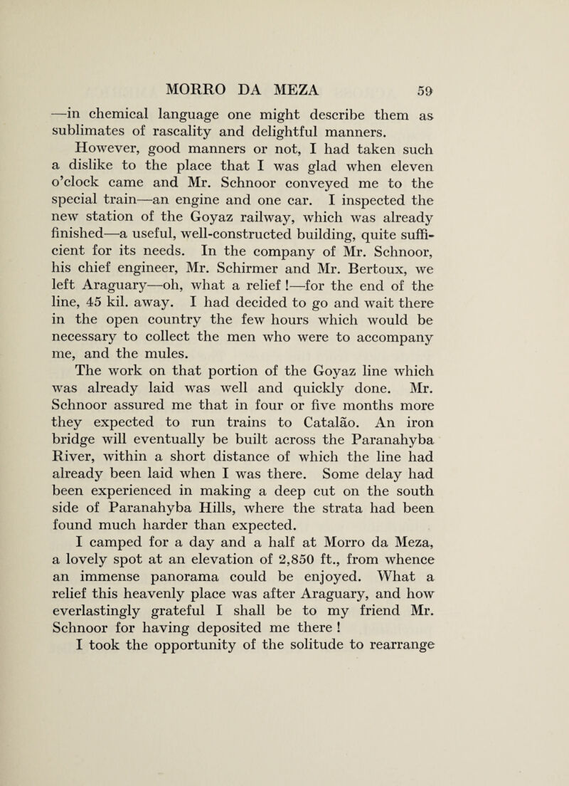 —in chemical language one might describe them as* sublimates of rascality and delightful manners. However, good manners or not, I had taken such a dislike to the place that I was glad when eleven o’clock came and Mr. Schnoor conveyed me to the special train—an engine and one car. I inspected the new station of the Goyaz railway, which was already finished—a useful, well-constructed building, quite suffi¬ cient for its needs. In the company of Mr. Schnoor, his chief engineer, Mr. Schirmer and Mr. Bertoux, we left Araguary—oh, what a relief !—for the end of the line, 45 kil. away. I had decided to go and wait there in the open country the few hours which would be necessary to collect the men who were to accompany me, and the mules. The work on that portion of the Goyaz line which was already laid was well and quickly done. Mr. Schnoor assured me that in four or five months more they expected to run trains to Catalao. An iron bridge will eventually be built across the Paranahyba River, within a short distance of which the line had already been laid when I was there. Some delay had been experienced in making a deep cut on the south side of Paranahyba Hills, where the strata had been found much harder than expected. I camped for a day and a half at Morro da Meza, a lovely spot at an elevation of 2,850 ft., from whence an immense panorama could be enjoyed. What a relief this heavenly place was after Araguary, and how everlastingly grateful I shall be to my friend Mr. Schnoor for having deposited me there ! I took the opportunity of the solitude to rearrange