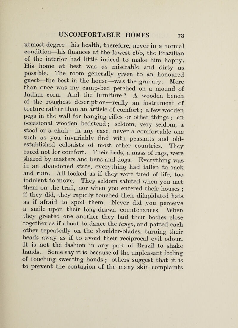 UNCOMFORTABLE HOMES 78 utmost degree his health, therefore, never in a normal condition—his finances at the lowest ebb, the Brazilian of the interior had little indeed to make him happy. His home at best was as miserable and dirty as. possible. The room generally given to an honoured guest—the best in the house—was the granary. More than once was my camp-bed perched on a mound of Indian corn. And the furniture ? A wooden bench of the roughest description—really an instrument of torture rather than an article of comfort; a few wooden pegs in the wall for hanging rifles or other things ; an occasional wooden bedstead ; seldom, very seldom, a stool or a chair—in any case, never a comfortable one such as you invariably find with peasants and old- established colonists of most other countries. They cared not for comfort. Their beds, a mass of rags, were shared by masters and hens and dogs. Everything was in an abandoned state, everything had fallen to rack and ruin. All looked as if they were tired of life, too indolent to move. They seldom saluted when you met them on the trail, nor when you entered their houses ; if they did, they rapidly touched their dilapidated hats as if afraid to spoil them. Never did you perceive a smile upon their long-drawn countenances. When they greeted one another they laid their bodies close together as if about to dance the tango, and patted each other repeatedly on the shoulder-blades, turning their heads away as if to avoid their reciprocal evil odour. It is not the fashion in any part of Brazil to shake hands. Some say it is because of the unpleasant feeling of touching sweating hands ; others suggest that it is to prevent the contagion of the many skin complaints