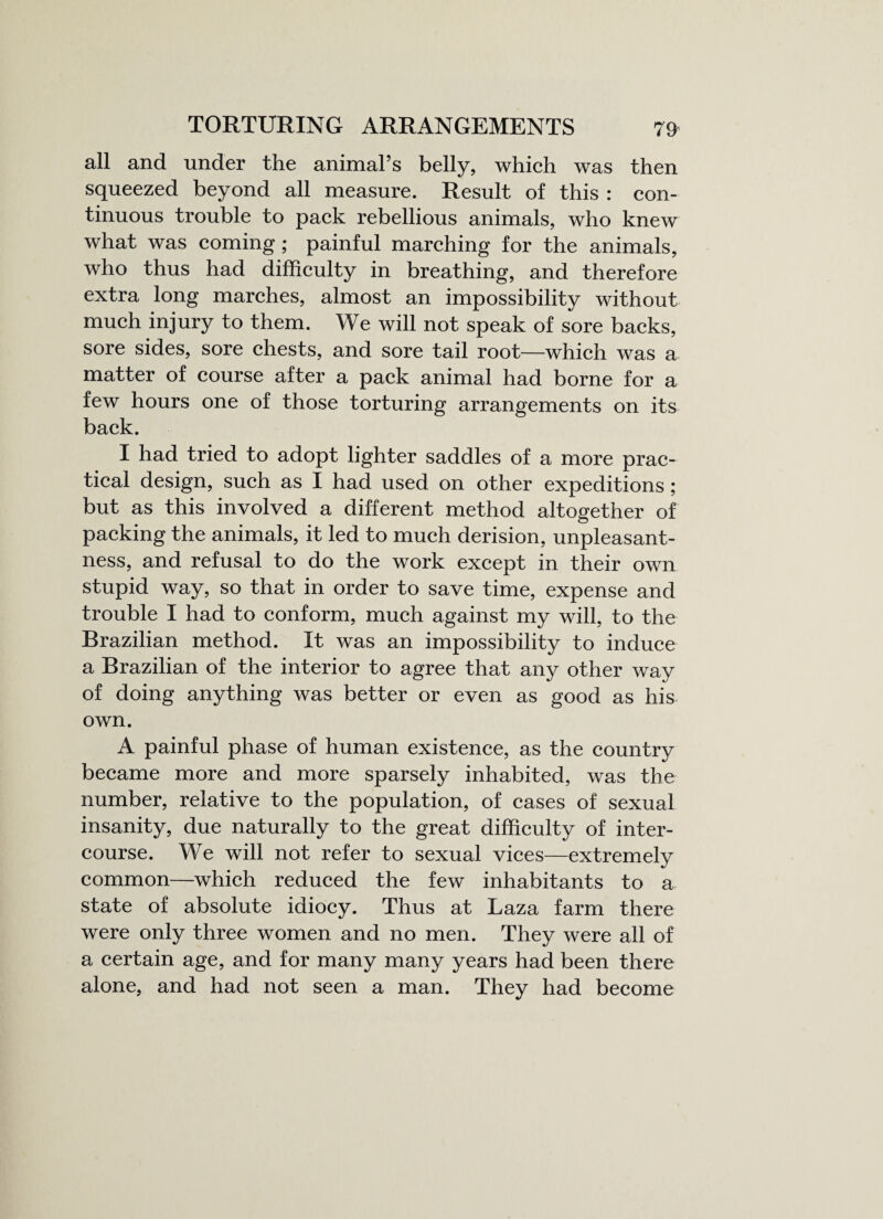 all and under the animal’s belly, which was then squeezed beyond all measure. Result of this : con¬ tinuous trouble to pack rebellious animals, who knew what was coming ; painful marching for the animals, who thus had difficulty in breathing, and therefore extra long marches, almost an impossibility without much injury to them. We will not speak of sore backs, sore sides, sore chests, and sore tail root—which was a matter of course after a pack animal had borne for a few hours one of those torturing arrangements on its back. I had tried to adopt lighter saddles of a more prac¬ tical design, such as I had used on other expeditions ; but as this involved a different method altogether of packing the animals, it led to much derision, unpleasant¬ ness, and refusal to do the work except in their own stupid way, so that in order to save time, expense and trouble I had to conform, much against my will, to the Brazilian method. It was an impossibility to induce a Brazilian of the interior to agree that any other way of doing anything was better or even as good as his own. A painful phase of human existence, as the country became more and more sparsely inhabited, was the number, relative to the population, of cases of sexual insanity, due naturally to the great difficulty of inter¬ course. We will not refer to sexual vices—extremely common—which reduced the few inhabitants to a state of absolute idiocy. Thus at Laza farm there were only three women and no men. They were all of a certain age, and for many many years had been there alone, and had not seen a man. They had become