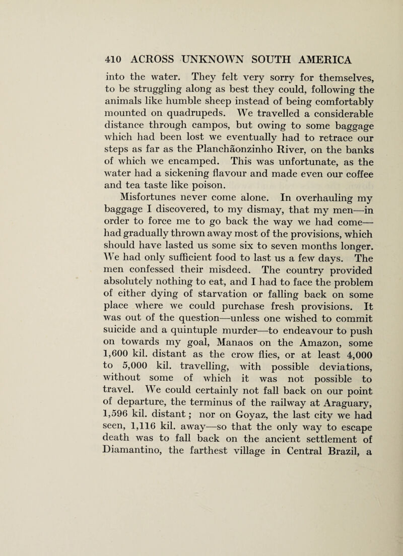 into the water. They felt very sorry for themselves, to be struggling along as best they could, following the animals like humble sheep instead of being comfortably mounted on quadrupeds. We travelled a considerable distance through campos, but owing to some baggage which had been lost we eventually had to retrace our steps as far as the Planchaonzinho River, on the banks of which we encamped. This was unfortunate, as the water had a sickening flavour and made even our coffee and tea taste like poison. Misfortunes never come alone. In overhauling my baggage I discovered, to my dismay, that my men—in order to force me to go back the way we had come— had gradually thrown away most of the provisions, which should have lasted us some six to seven months longer. We had only sufficient food to last us a few days. The men confessed their misdeed. The country provided absolutely nothing to eat, and I had to face the problem of either dying of starvation or falling back on some place where we could purchase fresh provisions. It was out of the question—unless one wished to commit suicide and a quintuple murder—to endeavour to push on towards my goal, Manaos on the Amazon, some 1,600 kil. distant as the crow flies, or at least 4,000 to 5,000 kil. travelling, with possible deviations, without some of which it was not possible to travel. We could certainly not fall back on our point of departure, the terminus of the railway at Araguary, 1,596 kil. distant; nor on Goyaz, the last city we had seen, 1,116 kil. away—so that the only way to escape death was to fall back on the ancient settlement of Diamantino, the farthest village in Central Brazil, a