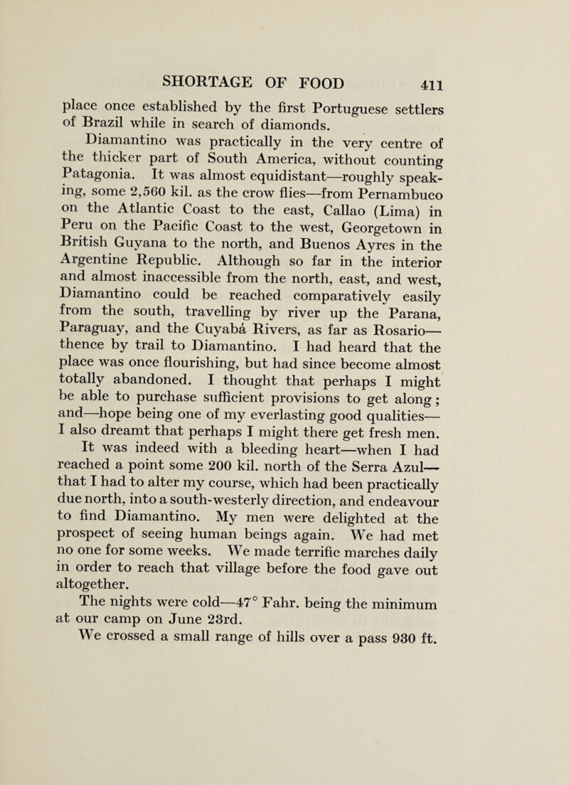 place once established by the first Portuguese settlers of Brazil while in search of diamonds. Diamantino was practically in the very centre of the thicker part of South America, without counting Patagonia. It was almost equidistant—roughly speak¬ ing, some 2,560 kil. as the crow flies—from Pernambuco on the Atlantic Coast to the east, Callao (Lima) in Peru on the Pacific Coast to the west, Georgetown in British Guyana to the north, and Buenos Ayres in the Argentine Republic. Although so far in the interior and almost inaccessible from the north, east, and west, Diamantino could be reached comparatively easily from the south, travelling by river up the Parana, Paraguay, and the Cuyaba Rivers, as far as Rosario— thence by trail to Diamantino. I had heard that the place was once flourishing, but had since become almost totally abandoned. I thought that perhaps I might be able to purchase sufficient provisions to get along; and—hope being one of my everlasting good qualities— I also dreamt that perhaps I might there get fresh men. It was indeed with a bleeding heart—when I had reached a point some 200 kil. north of the Serra Azul— that I had to alter my course, which had been practically due north, into a south-westerly direction, and endeavour to find Diamantino. My men were delighted at the prospect of seeing human beings again. We had met no one for some weeks. We made terrific marches daily in order to reach that village before the food gave out altogether. The nights were cold—47° Fahr. being the minimum at our camp on June 23rd. We crossed a small range of hills over a pass 930 ft.