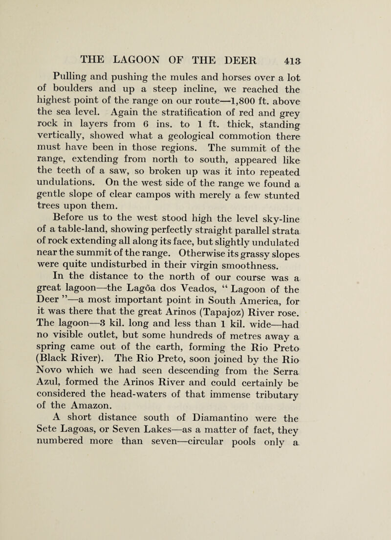Pulling and pushing the mules and horses over a lot of boulders and up a steep incline, we reached the highest point of the range on our route—1,800 ft. above the sea level. Again the stratification of red and grey rock in layers from 6 ins. to 1 ft. thick, standing vertically, showed what a geological commotion there must have been in those regions. The summit of the range, extending from north to south, appeared like the teeth of a saw, so broken up was it into repeated undulations. On the west side of the range we found a gentle slope of clear campos with merely a few stunted trees upon them. Before us to the west stood high the level sky-line of a table-land, showing perfectly straight parallel strata of rock extending all along its face, but slightly undulated near the summit of the range. Otherwise its grassy slopes were quite undisturbed in their virgin smoothness. In the distance to the north of our course was a great lagoon—the Lagoa dos Veados, “ Lagoon of the Deer ”—a most important point in South America, for it was there that the great Arinos (Tapajoz) River rose. The lagoon—3 kil. long and less than 1 kil. wide—had no visible outlet, but some hundreds of metres away a spring came out of the earth, forming the Rio Preto (Black River). The Rio Preto, soon joined by the Rio Novo which we had seen descending from the Serra Azul, formed the Arinos River and could certainly be considered the head-waters of that immense tributary of the Amazon. A short distance south of Diamantino were the Sete Lagoas, or Seven Lakes—as a matter of fact, they numbered more than seven—circular pools only a
