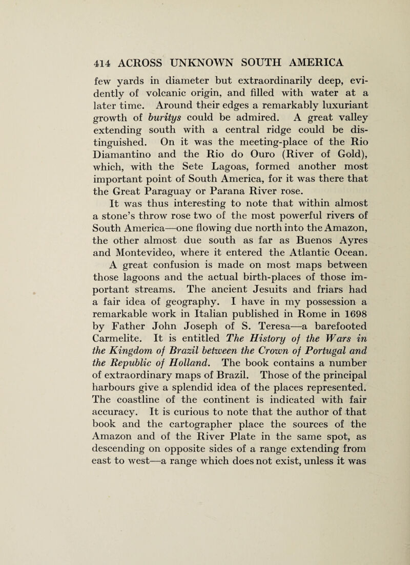 few yards in diameter but extraordinarily deep, evi¬ dently of volcanic origin, and filled with water at a later time. Around their edges a remarkably luxuriant growth of buritys could be admired. A great valley extending south with a central ridge could be dis¬ tinguished. On it was the meeting-place of the Rio Diamantino and the Rio do Ouro (River of Gold), which, with the Sete Lagoas, formed another most important point of South America, for it was there that the Great Paraguay or Parana River rose. It was thus interesting to note that within almost a stone’s throw rose two of the most powerful rivers of South America—one flowing due north into the Amazon, the other almost due south as far as Buenos Ayres and Montevideo, where it entered the Atlantic Ocean. A great confusion is made on most maps between those lagoons and the actual birth-places of those im¬ portant streams. The ancient Jesuits and friars had a fair idea of geography. I have in my possession a remarkable work in Italian published in Rome in 1698 by Father John Joseph of S. Teresa—a barefooted Carmelite. It is entitled The History of the Wars in the Kingdom of Brazil between the Crown of Portugal and the Republic of Holland. The book contains a number of extraordinary maps of Brazil. Those of the principal harbours give a splendid idea of the places represented. The coastline of the continent is indicated with fair accuracy. It is curious to note that the author of that book and the cartographer place the sources of the Amazon and of the River Plate in the same spot, as descending on opposite sides of a range extending from east to west—a range which does not exist, unless it was