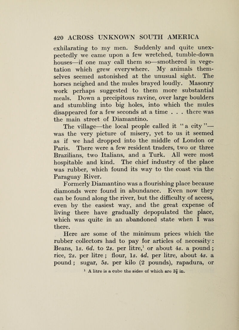 exhilarating to my men. Suddenly and quite unex¬ pectedly we came upon a few wretched, tumble-down houses—if one may call them so—smothered in vege¬ tation which grew everywhere. My animals them¬ selves seemed astonished at the unusual sight. The horses neighed and the mules brayed loudly. Masonry work perhaps suggested to them more substantial meals. Down a precipitous ravine, over large boulders and stumbling into big holes, into which the mules disappeared for a few seconds at a time . . . there was the main street of Diamantino. The village—the local people called it 44 a city”— was the very picture of misery, yet to us it seemed as if we had dropped into the middle of London or Paris. There were a few resident traders, two or three Brazilians, two Italians, and a Turk. All were most hospitable and kind. The chief industry of the place was rubber, which found its way to the coast via the Paraguay River. Formerly Diamantino was a flourishing place because diamonds were found in abundance. Even now they can be found along the river, but the difficulty of access, even by the easiest way, and the great expense of living there have gradually depopulated the place, which was quite in an abandoned state when I was there. Here are some of the minimum prices which the rubber collectors had to pay for articles of necessity: Beans, Is. 6d. to 2$. per litre,1 or about 4s. a pound ; rice, 2s. per litre ; flour, Is. 4d. per litre, about 4s. a pound ; sugar, 5s. per kilo (2 pounds), rapadura, or 1 A litre is a cube the sides of which are in.