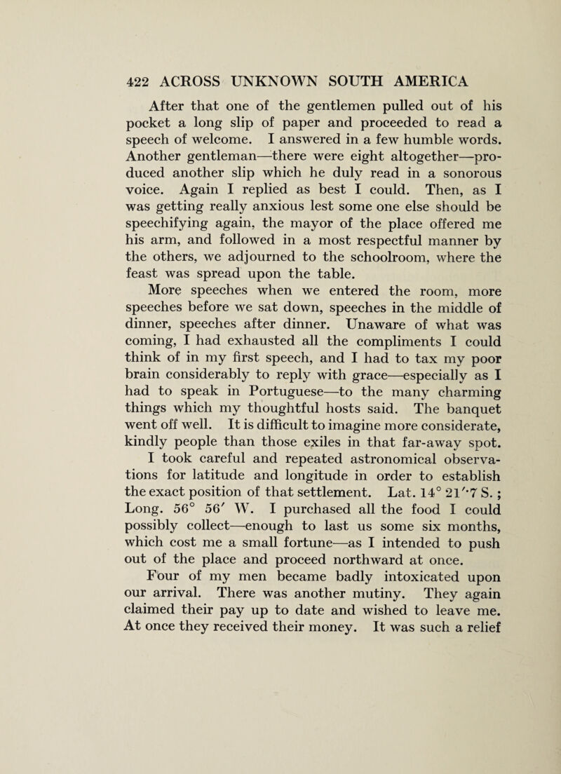 After that one of the gentlemen pulled out of his pocket a long slip of paper and proceeded to read a speech of welcome. I answered in a few humble words. Another gentleman—-there were eight altogether—pro¬ duced another slip which he duly read in a sonorous voice. Again I replied as best I could. Then, as I was getting really anxious lest some one else should be speechifying again, the mayor of the place offered me his arm, and followed in a most respectful manner by the others, we adjourned to the schoolroom, where the feast was spread upon the table. More speeches when we entered the room, more speeches before we sat down, speeches in the middle of dinner, speeches after dinner. Unaware of what was coming, I had exhausted all the compliments I could think of in my first speech, and I had to tax my poor brain considerably to reply with grace—especially as I had to speak in Portuguese—to the many charming things which my thoughtful hosts said. The banquet went off well. It is difficult to imagine more considerate, kindly people than those exiles in that far-away spot. I took careful and repeated astronomical observa¬ tions for latitude and longitude in order to establish the exact position of that settlement. Lat. 14°21'*7S.; Long. 56° 56' W. I purchased all the food I could possibly collect—enough to last us some six months, which cost me a small fortune—as I intended to push out of the place and proceed northward at once. Four of my men became badly intoxicated upon our arrival. There was another mutiny. They again claimed their pay up to date and wished to leave me. At once they received their money. It was such a relief