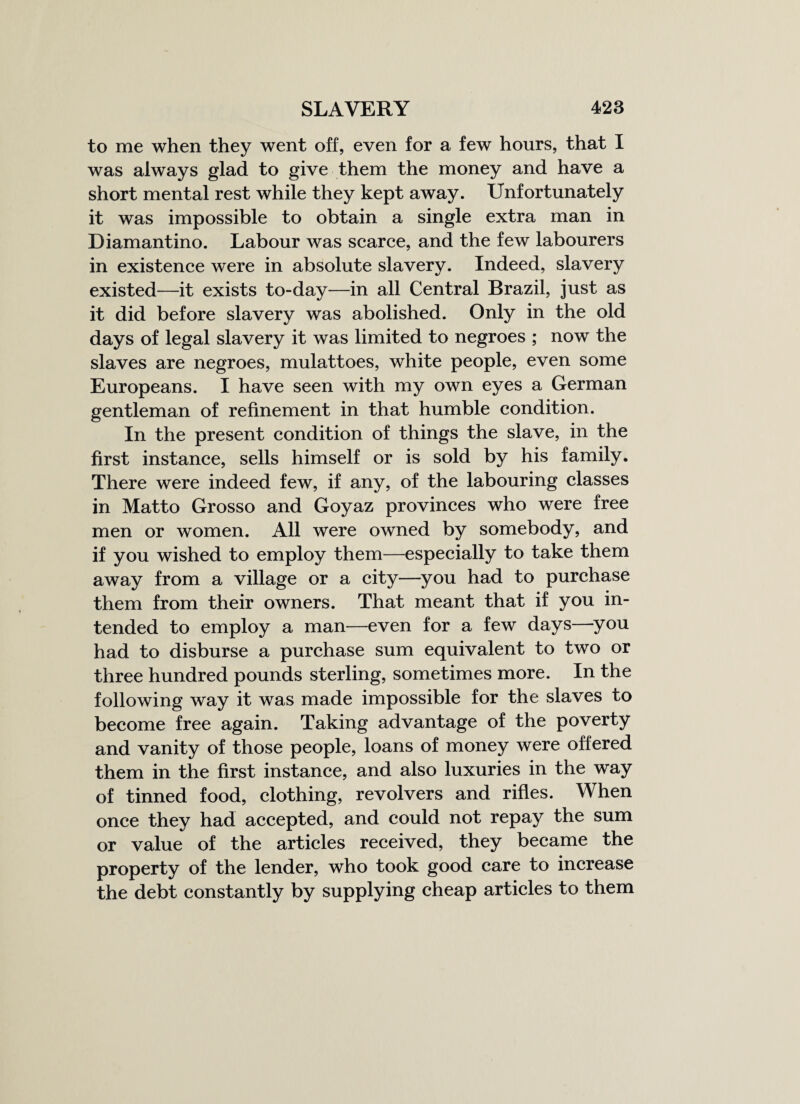 to me when they went off, even for a few hours, that I was always glad to give them the money and have a short mental rest while they kept away. Unfortunately it was impossible to obtain a single extra man in Diamantino. Labour was scarce, and the few labourers in existence were in absolute slavery. Indeed, slavery existed—it exists to-day—in all Central Brazil, just as it did before slavery was abolished. Only in the old days of legal slavery it was limited to negroes ; now the slaves are negroes, mulattoes, white people, even some Europeans. I have seen with my own eyes a German gentleman of refinement in that humble condition. In the present condition of things the slave, in the first instance, sells himself or is sold by his family. There were indeed few, if any, of the labouring classes in Matto Grosso and Goyaz provinces who were free men or women. All were owned by somebody, and if you wished to employ them—especially to take them away from a village or a city—you had to purchase them from their owners. That meant that if you in¬ tended to employ a man—even for a few days—you had to disburse a purchase sum equivalent to two or three hundred pounds sterling, sometimes more. In the following way it was made impossible for the slaves to become free again. Taking advantage of the poverty and vanity of those people, loans of money were offered them in the first instance, and also luxuries in the way of tinned food, clothing, revolvers and rifles. When once they had accepted, and could not repay the sum or value of the articles received, they became the property of the lender, who took good care to increase the debt constantly by supplying cheap articles to them