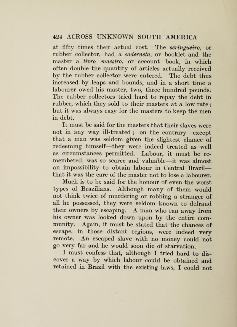 at fifty times their actual cost. The seringueiro, or rubber collector, had a caderneta, or booklet and the master a livro maestro, or account book, in which often double the quantity of articles actually received by the rubber collector were entered. The debt thus increased by leaps and bounds, and in a short time a labourer owed his master, two, three hundred pounds. The rubber collectors tried hard to repay the debt in rubber, which they sold to their masters at a low rate ; but it was always easy for the masters to keep the men in debt. It must be said for the masters that their slaves were not in any way ill-treated ; on the contrary—except that a man was seldom given the slightest chance of redeeming himself—they were indeed treated as well as circumstances permitted. Labour, it must be re¬ membered, was so scarce and valuable—it was almost an impossibility to obtain labour in Central Brazil— that it was the care of the master not to lose a labourer. Much is to be said for the honour of even the worst types of Brazilians. Although many of them would not think twice of murdering or robbing a stranger of all he possessed, they were seldom known to defraud their owners by escaping. A man who ran away from his owner was looked down upon by the entire com¬ munity. Again, it must be stated that the chances of escape, in those distant regions, were indeed very remote. An escaped slave with no money could not go very far and he would soon die of starvation. I must confess that, although I tried hard to dis¬ cover a way by which labour could be obtained and retained in Brazil with the existing laws, I could not