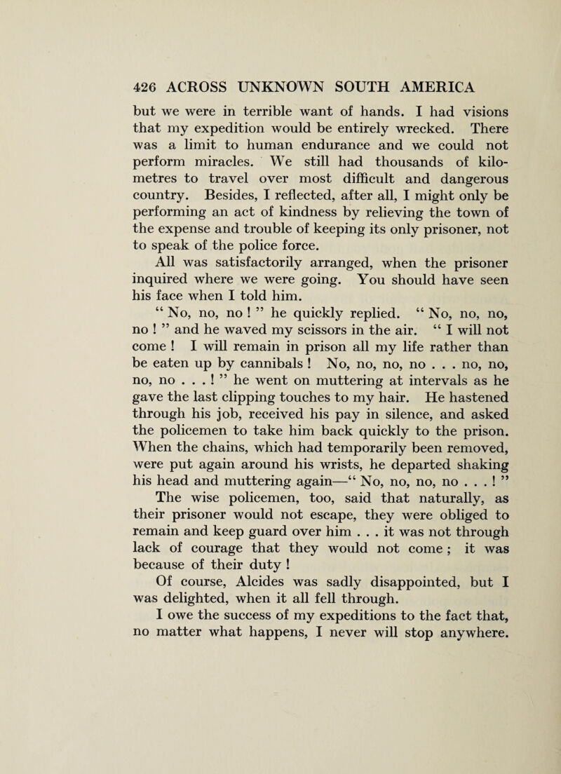 but we were in terrible want of hands. I had visions that my expedition would be entirely wrecked. There was a limit to human endurance and we could not perform miracles. We still had thousands of kilo¬ metres to travel over most difficult and dangerous country. Besides, I reflected, after all, I might only be performing an act of kindness by relieving the town of the expense and trouble of keeping its only prisoner, not to speak of the police force. All was satisfactorily arranged, when the prisoner inquired where we were going. You should have seen his face when I told him. 44 No, no, no ! ” he quickly replied. 44 No, no, no, no ! ” and he waved my scissors in the air. 44 I will not come ! I will remain in prison all my life rather than be eaten up by cannibals ! No, no, no, no . . . no, no, no, no . . . ! ” he went on muttering at intervals as he gave the last clipping touches to my hair. He hastened through his job, received his pay in silence, and asked the policemen to take him back quickly to the prison. When the chains, which had temporarily been removed, were put again around his wrists, he departed shaking his head and muttering again—44 No, no, no, no . . . ! ” The wise policemen, too, said that naturally, as their prisoner would not escape, they were obliged to remain and keep guard over him ... it was not through lack of courage that they would not come ; it was because of their duty ! Of course, Alcides was sadly disappointed, but I was delighted, when it all fell through. I owe the success of my expeditions to the fact that, no matter what happens, I never will stop anywhere.