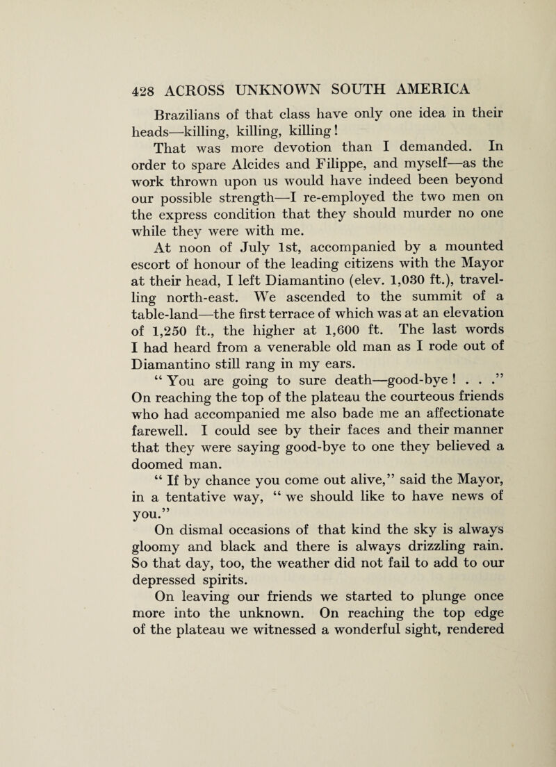 Brazilians of that class have only one idea in their heads—killing, killing, killing! That was more devotion than I demanded. In order to spare Alcides and Filippe, and myself—as the work thrown upon us would have indeed been beyond our possible strength—I re-employed the two men on the express condition that they should murder no one while they were with me. At noon of July 1st, accompanied by a mounted escort of honour of the leading citizens with the Mayor at their head, I left Diamantino (elev. 1,030 ft.), travel¬ ling north-east. We ascended to the summit of a table-land—the first terrace of which was at an elevation of 1,250 ft., the higher at 1,600 ft. The last words I had heard from a venerable old man as I rode out of Diamantino still rang in my ears. “You are going to sure death—good-bye ! . . .” On reaching the top of the plateau the courteous friends who had accompanied me also bade me an affectionate farewell. I could see by their faces and their manner that they were saying good-bye to one they believed a doomed man. “ If by chance you come out alive,” said the Mayor, in a tentative way, “ we should like to have news of you.” On dismal occasions of that kind the sky is always gloomy and black and there is always drizzling rain. So that day, too, the weather did not fail to add to our depressed spirits. On leaving our friends we started to plunge once more into the unknown. On reaching the top edge of the plateau we witnessed a wonderful sight, rendered