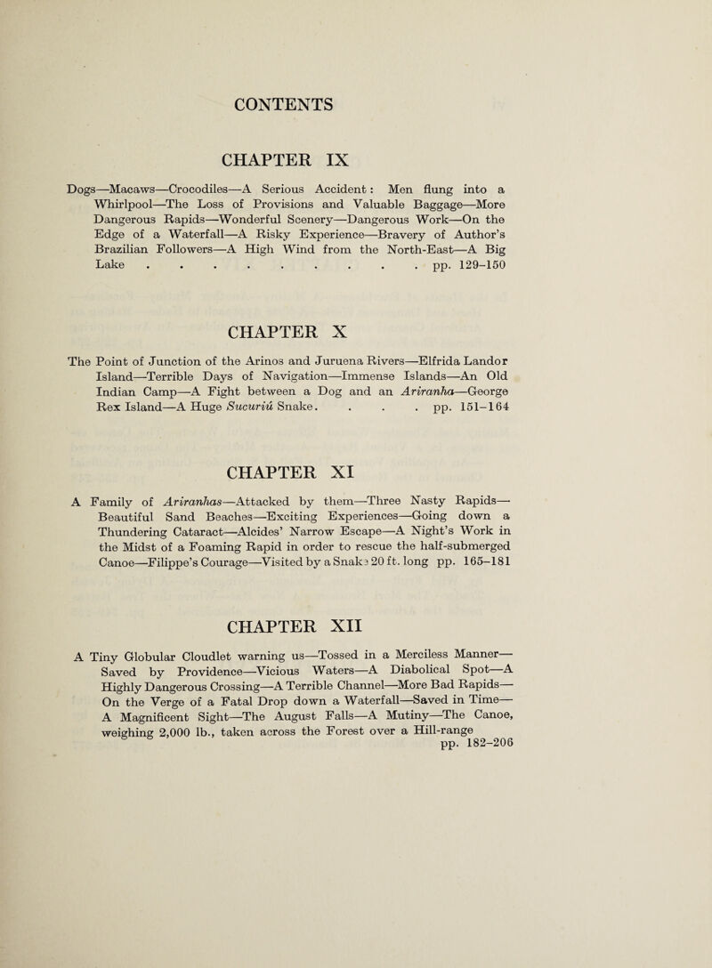 CHAPTER IX Dogs—Macaws—Crocodiles—A Serious Accident: Men flung into a Whirlpool—The Loss of Provisions and Valuable Baggage—More Dangerous Rapids—Wonderful Scenery—Dangerous Work—On the Edge of a Waterfall—A Risky Experience—Bravery of Author’s Brazilian Followers—A High Wind from the North-East—A Big Lake ......... pp. 129-150 CHAPTER X The Point of Junction of the Arinos and Juruena Rivers—Elfrida Landor Island—Terrible Days of Navigation—Immense Islands—An Old Indian Camp—A Fight between a Dog and an Ariranha—George Rex Island—A Huge Sucuriu Snake. . . . pp. 151-164 CHAPTER XI A Family of Ariranhas—Attacked by them—Three Nasty Rapids—• Beautiful Sand Beaches—Exciting Experiences—Going down a Thundering Cataract—Alcides’ Narrow Escape—A Night’s Work in the Midst of a Foaming Rapid in order to rescue the half-submerged Canoe—Filippe’s Courage—Visited by a Snake 20 ft. long pp. 165—181 CHAPTER XII A Tiny Globular Cloudlet warning us—Tossed in a Merciless Manner— Saved by Providence—Vicious Waters—A Diabolical Spot—A Highly Dangerous Crossing—A Terrible Channel—More Bad Rapids— On the Verge of a Fatal Drop down a Waterfall—Saved in Time— A Magnificent Sight—The August Falls—A Mutiny—The Canoe, weighing 2,000 lb., taken across the Forest over a Hill-range pp. 182-206