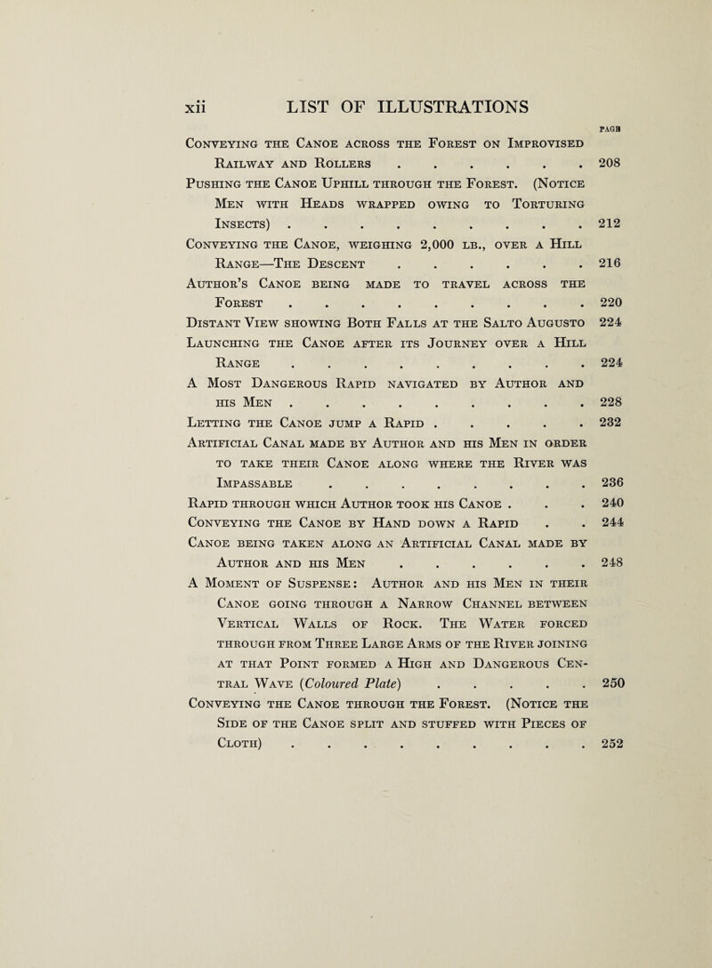 Conveying the Canoe across the Forest on Improvised Railway and Rollers ...... Pushing the Canoe Uphill through the Forest. (Notice Men with Heads wrapped owing to Torturing Insects) ......... Conveying the Canoe, weighing 2,000 lb., over a Hill Range—The Descent ...... Author’s Canoe being made to travel across the Forest ......... Distant View showing Both Falls at the Salto Augusto Launching the Canoe after its Journey over a Hill Range ( . A Most Dangerous Rapid navigated by Author and his Men ......... Letting the Canoe jump a Rapid ..... Artificial Canal made by Author and his Men in order TO TAKE TIIEIR CANOE ALONG WHERE THE RlVER WAS Impassable ........ Rapid through which Author took his Canoe . Conveying the Canoe by Hand down a Rapid Canoe being taken along an Artificial Canal made by Author and his Men ...... A Moment of Suspense: Author and his Men in their Canoe going through a Narrow Channel between Vertical Walls of Rock. The Water forced THROUGH FROM THREE LARGE ARMS OF THE RlVER JOINING at that Point formed a High and Dangerous Cen¬ tral Wave (Coloured Plate) ..... Conveying the Canoe through the Forest. (Notice the Side of the Canoe split and stuffed with Pieces of Cloth) •••••..•• PAGH 208 212 216 220 224 224 228 232 236 240 244 248 250 252