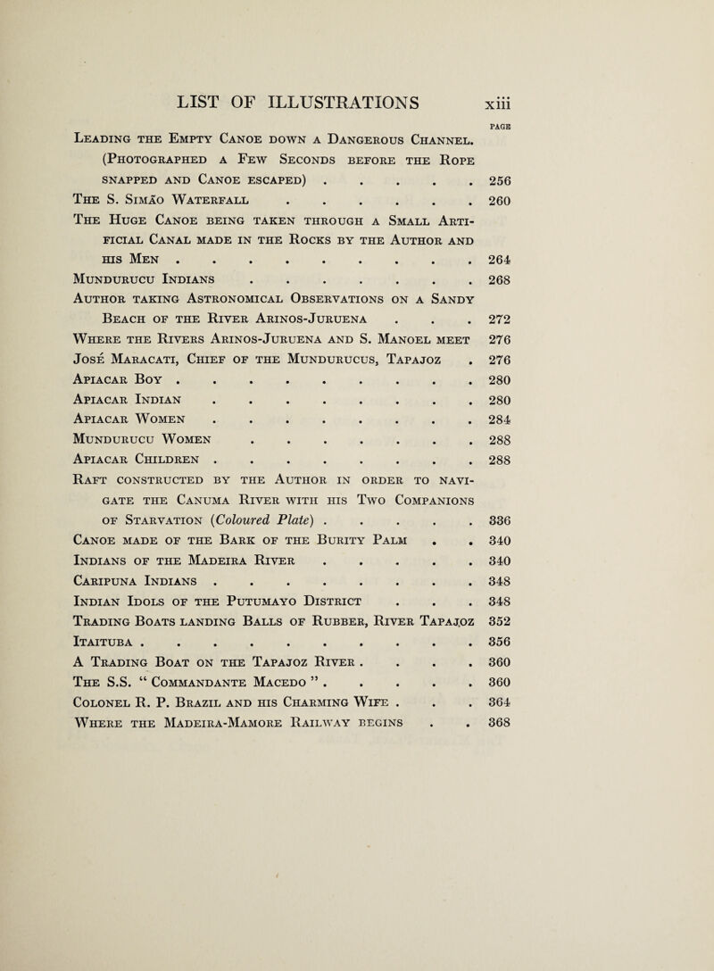 Leading the Empty Canoe down a Dangerous Channel. (Photographed a Few Seconds before the Rope snapped and Canoe escaped) . The S. Simao Waterfall ...... The Huge Canoe being taken through a Small Arti¬ ficial Canal made in the Rocks by the Author and his Men ......... Mundurucu Indians ....... Author taking Astronomical Observations on a Sandy Beach of the River Arinos-Juruena Where the Rivers Arinos-Juruena and S. Manoel meet Jose Maracati, Chief of the Mundurucus, Tapajoz Apiacar Boy ......... Apiacar Indian ........ Apiacar Women ........ Mundurucu Women ....... Apiacar Children ........ Raft constructed by the Author in order to navi¬ gate the Canuma River with his Two Companions of Starvation (Coloured Plate) . Canoe made of the Bark of the Burity Palm Indians of the Madeira River ..... Caripuna Indians ........ Indian Idols of the Putumayo District Trading Boats landing Balls of Rubber, River Tapaj.oz Itaituba .......... A Trading Boat on the Tapajoz River .... The S.S. 44 Commandante Macedo ” . Colonel R. P. Brazil and his Charming Wife . Where the Madeira-Mamore Railway begins PAGE 256 260 264 268 272 276 276 280 280 284 288 288 336 340 340 348 348 352 356 360 360 364 368
