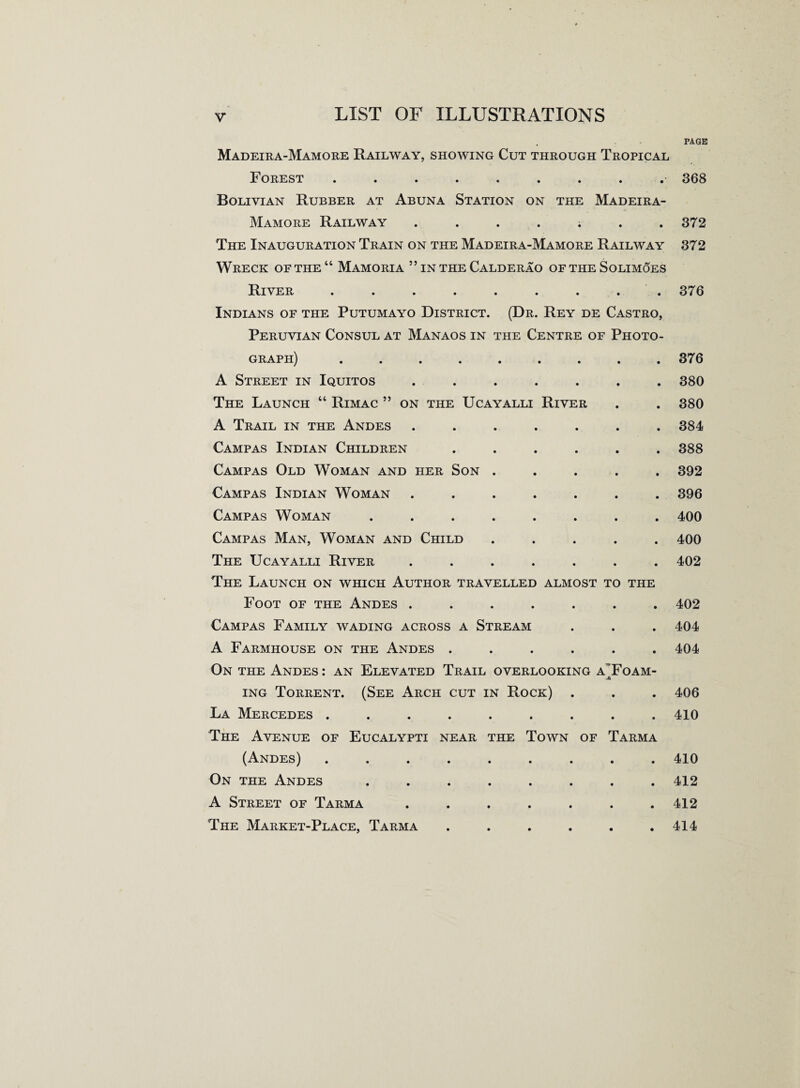 Madeira-Mamore Railway, showing Cut through Tropical Forest ......... Bolivian Rubber at Abuna Station on the Madeira- Mamore Railway ....... The Inauguration Train on the Madeira-Mamore Railway Wreck of the “ Mamoria ” in the Calderao of the Solimoes River ••<••••.. Indians of the Putumayo District. (Dr. Rey de Castro, Peruvian Consul at Manaos in the Centre of Photo¬ graph) ....... A Street in Iquitos ..... The Launch 44 Rimac ” on the Ucayalli River A Trail in the Andes ..... Campas Indian Children .... Campas Old Woman and her Son . Campas Indian Woman ..... Campas Woman ...... Campas Man, Woman and Child The Ucayalli River ..... The Launch on which Author travelled almost to the Foot of the Andes ..... Campas Family wading across a Stream A Farmhouse on the Andes .... On the Andes : an Elevated Trail overlooking a j ing Torrent. (See Arch cut in Rock) . La Mercedes ....... The Avenue of Eucalypti near the Town of Tarma (Andes) ....... On the Andes ...... A Street of Tarma ..... The Market-Place, Tarma .... ^OAM- page 368 372 372 376 376 380 380 384 388 392 396 400 400 402 402 404 404 406 410 410 412 412 414