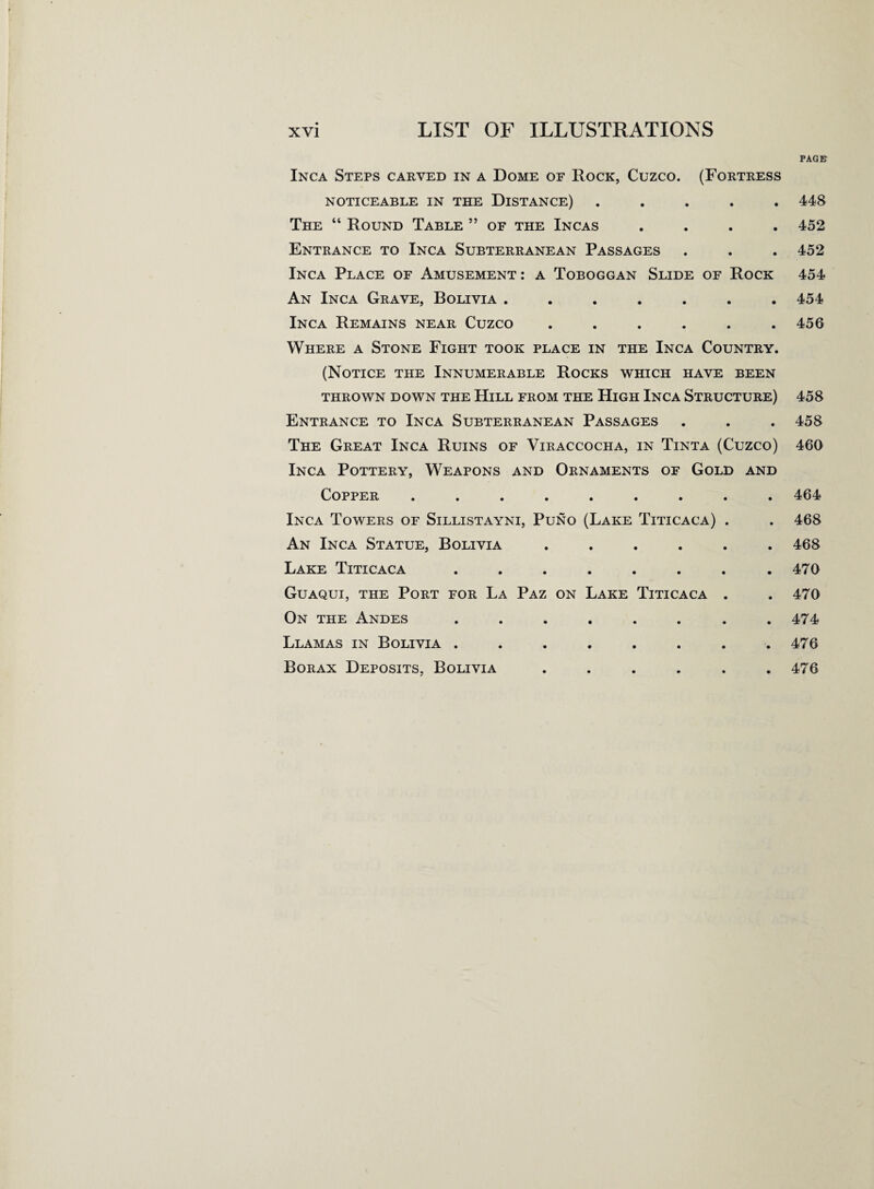 PAGE Inca Steps carved in a Dome of Rock, Cuzco. (Fortress NOTICEABLE IN THE DISTANCE) ..... 448 The “ Round Table ” of the Incas .... 452 Entrance to Inca Subterranean Passages . . . 452 Inca Place of Amusement: a Toboggan Slide of Rock 454 An Inca Grave, Bolivia ....... 454 Inca Remains near Cuzco ...... 456 Where a Stone Fight took place in the Inca Country. (Notice the Innumerable Rocks which have been THROWN DOWN THE HlLL FROM THE HlGH INCA STRUCTURE) 458 Entrance to Inca Subterranean Passages . . . 458 The Great Inca Ruins of Viraccocha, in Tinta (Cuzco) 460 Inca Pottery, Weapons and Ornaments of Gold and Copper ......... 464 Inca Towers of Sillistayni, Puno (Lake Titicaca) . . 468 An Inca Statue, Bolivia ...... 468 Lake Titicaca ........ 470 Guaqui, the Port for La Paz on Lake Titicaca . . 470 On the Andes ........ 474 Llamas in Bolivia ........ 476 Borax Deposits, Bolivia ...... 476