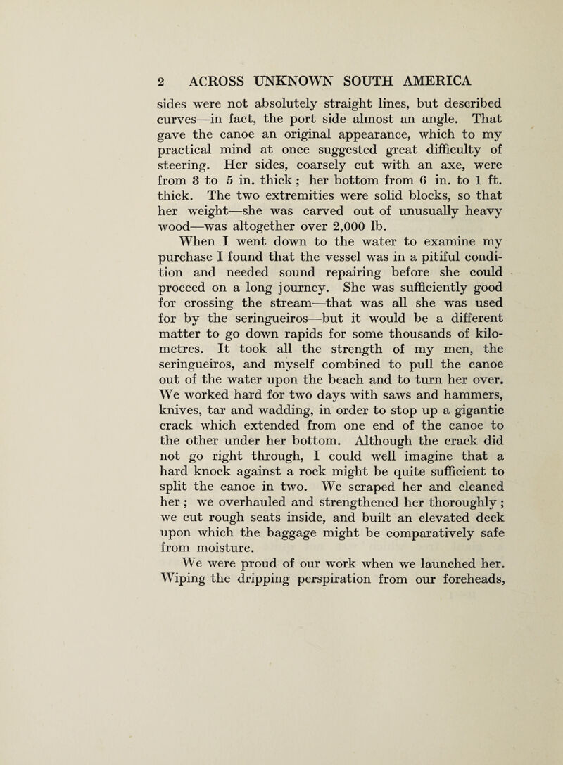 sides were not absolutely straight lines, but described curves—in fact, the port side almost an angle. That gave the canoe an original appearance, which to my practical mind at once suggested great difficulty of steering. Her sides, coarsely cut with an axe, were from 3 to 5 in. thick; her bottom from 6 in. to 1 ft. thick. The two extremities were solid blocks, so that her weight—she was carved out of unusually heavy wood—was altogether over 2,000 lb. When I went down to the water to examine my purchase I found that the vessel was in a pitiful condi¬ tion and needed sound repairing before she could * proceed on a long journey. She was sufficiently good for crossing the stream—that was all she was used for by the seringueiros—but it would be a different matter to go down rapids for some thousands of kilo¬ metres. It took all the strength of my men, the seringueiros, and myself combined to pull the canoe out of the water upon the beach and to turn her over. We worked hard for two days with saws and hammers, knives, tar and wadding, in order to stop up a gigantic crack which extended from one end of the canoe to the other under her bottom. Although the crack did not go right through, I could well imagine that a hard knock against a rock might be quite sufficient to split the canoe in two. We scraped her and cleaned her ; we overhauled and strengthened her thoroughly ; we cut rough seats inside, and built an elevated deck upon which the baggage might be comparatively safe from moisture. We were proud of our work when we launched her. Wiping the dripping perspiration from our foreheads,