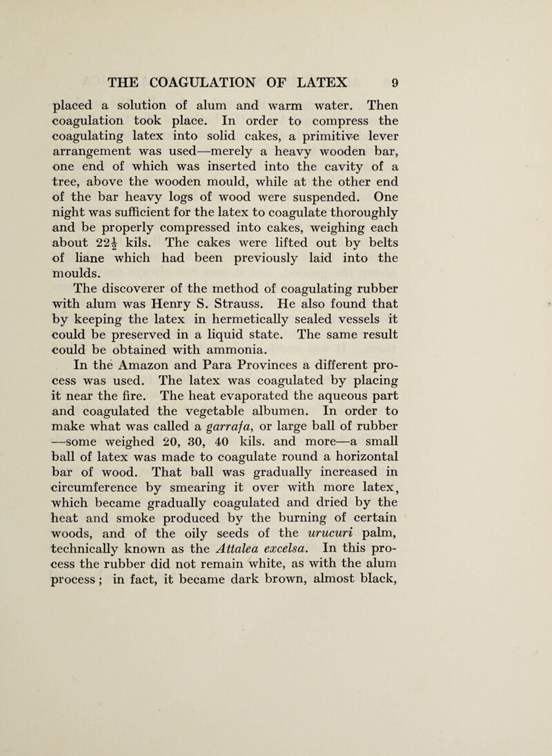 placed a solution of alum and warm water. Then coagulation took place. In order to compress the coagulating latex into solid cakes, a primitive lever arrangement was used—merely a heavy wooden bar, one end of which was inserted into the cavity of a tree, above the wooden mould, while at the other end of the bar heavy logs of wood were suspended. One night was sufficient for the latex to coagulate thoroughly and be properly compressed into cakes, weighing each about 221 kils. The cakes were lifted out by belts of liane which had been previously laid into the moulds. The discoverer of the method of coagulating rubber with alum was Henry S. Strauss. He also found that by keeping the latex in hermetically sealed vessels it could be preserved in a liquid state. The same result could be obtained with ammonia. In the Amazon and Para Provinces a different pro¬ cess was used. The latex was coagulated by placing it near the fire. The heat evaporated the aqueous part and coagulated the vegetable albumen. In order to make what was called a garrafa, or large ball of rubber —some weighed 20, 30, 40 kils. and more—a small ball of latex was made to coagulate round a horizontal bar of wood. That ball was gradually increased in circumference by smearing it over with more latex, which became gradually coagulated and dried by the heat and smoke produced by the burning of certain woods, and of the oily seeds of the urucuri palm, technically known as the Attalea excelsa. In this pro¬ cess the rubber did not remain white, as with the alum process; in fact, it became dark brown, almost black,