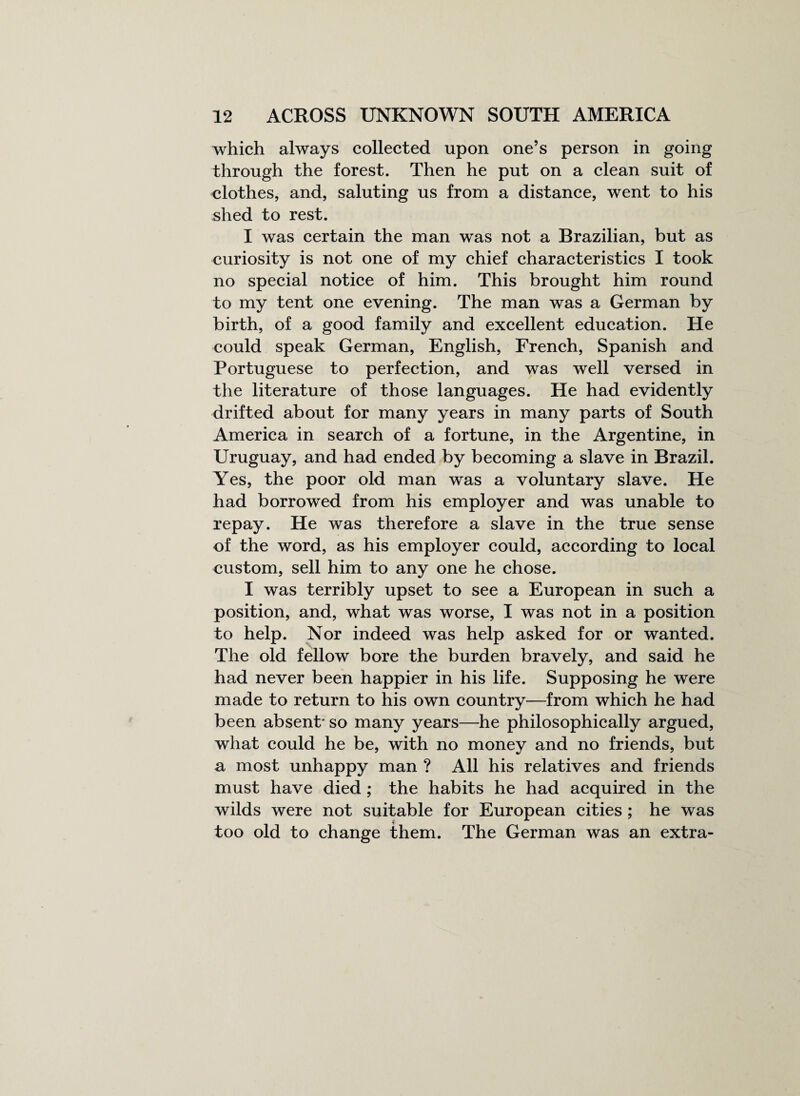 which always collected upon one’s person in going through the forest. Then he put on a clean suit of clothes, and, saluting us from a distance, went to his shed to rest. I was certain the man was not a Brazilian, but as curiosity is not one of my chief characteristics I took no special notice of him. This brought him round to my tent one evening. The man was a German by birth, of a good family and excellent education. He could speak German, English, French, Spanish and Portuguese to perfection, and was well versed in the literature of those languages. He had evidently drifted about for many years in many parts of South America in search of a fortune, in the Argentine, in Uruguay, and had ended by becoming a slave in Brazil. Yes, the poor old man was a voluntary slave. He had borrowed from his employer and was unable to repay. He was therefore a slave in the true sense of the word, as his employer could, according to local custom, sell him to any one he chose. I was terribly upset to see a European in such a position, and, what was worse, I was not in a position to help. Nor indeed was help asked for or wanted. The old fellow bore the burden bravely, and said he had never been happier in his life. Supposing he were made to return to his own country—from which he had been absent* so many years—he philosophically argued, what could he be, with no money and no friends, but a most unhappy man ? All his relatives and friends must have died ; the habits he had acquired in the wilds were not suitable for European cities ; he was too old to change them. The German was an extra-