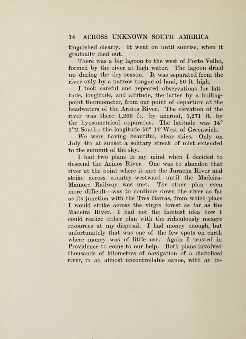 tinguished clearly. It went on until sunrise, when it gradually died out. There was a big lagoon to the west of Porto Velho, formed by the river at high water. The lagoon dried up during the dry season. It was separated from the river only by a narrow tongue of land, 80 ft. high. I took careful and repeated observations for lati¬ tude, longitude, and altitude, the latter by a boiling- point thermometer, from our point of departure at the headwaters of the Arinos River. The elevation of the river was there 1,200 ft. by aneroid, 1,271 ft. by the hypsometrical apparatus. The latitude was 14° 2'*2 South; the longitude 56° 17'West of Greenwich. We were having beautiful, clear skies. Only on July 4th at sunset a solitary streak of mist extended to the summit of the sky. I had two plans in my mind when I decided to descend the Arinos River. One was to abandon that river at the point where it met the Jurnena River and strike across country westward until the Madeira- Mamore Railway was met. The other plan—even more difficult—was to continue down the river as far as its junction with the Tres Barras, from which place I would strike across the virgin forest as far as the Madeira River. I had not the faintest idea how I could realize either plan with the ridiculously meagre resources at my disposal. I had money enough, but unfortunately that was one of the few spots on earth where money was of little use. Again I trusted in Providence to come to our help. Both plans involved thousands of kilometres of navigation of a diabolical river, in an almost uncontrollable canoe, with an in-