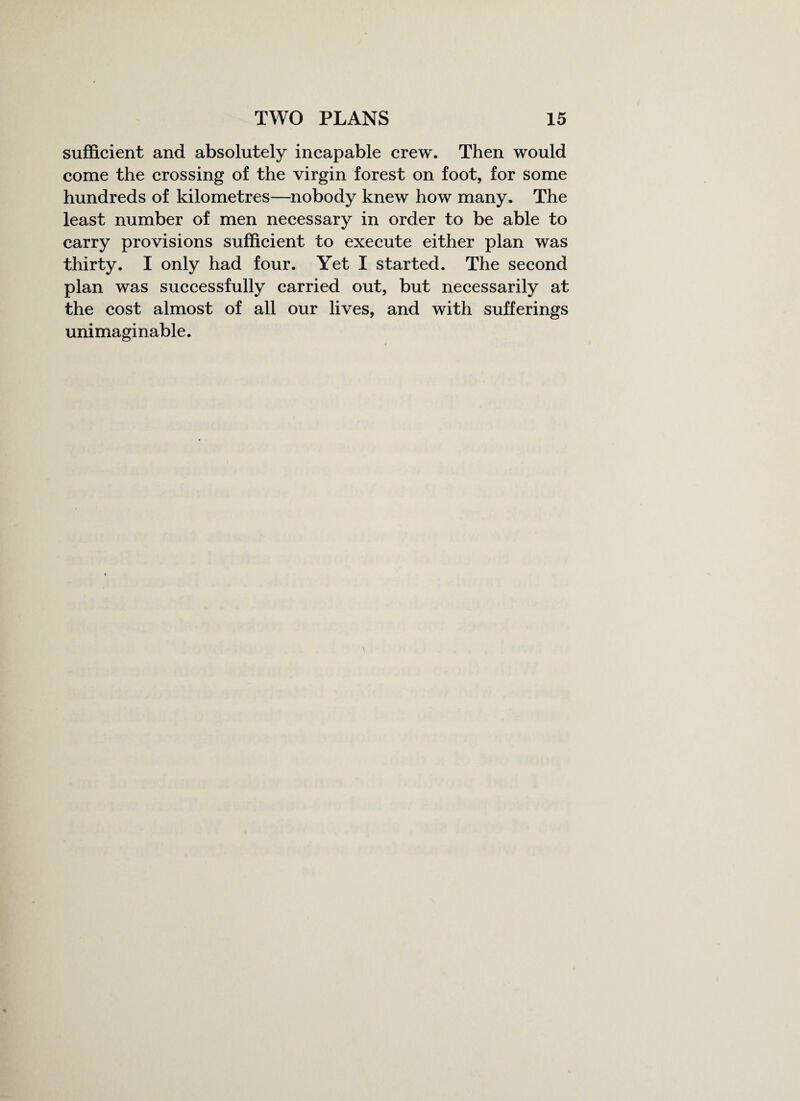 sufficient and absolutely incapable crew. Then would come the crossing of the virgin forest on foot, for some hundreds of kilometres—nobody knew how many. The least number of men necessary in order to be able to carry provisions sufficient to execute either plan was thirty. I only had four. Yet I started. The second plan was successfully carried out, but necessarily at the cost almost of all our lives, and with sufferings unimaginable.