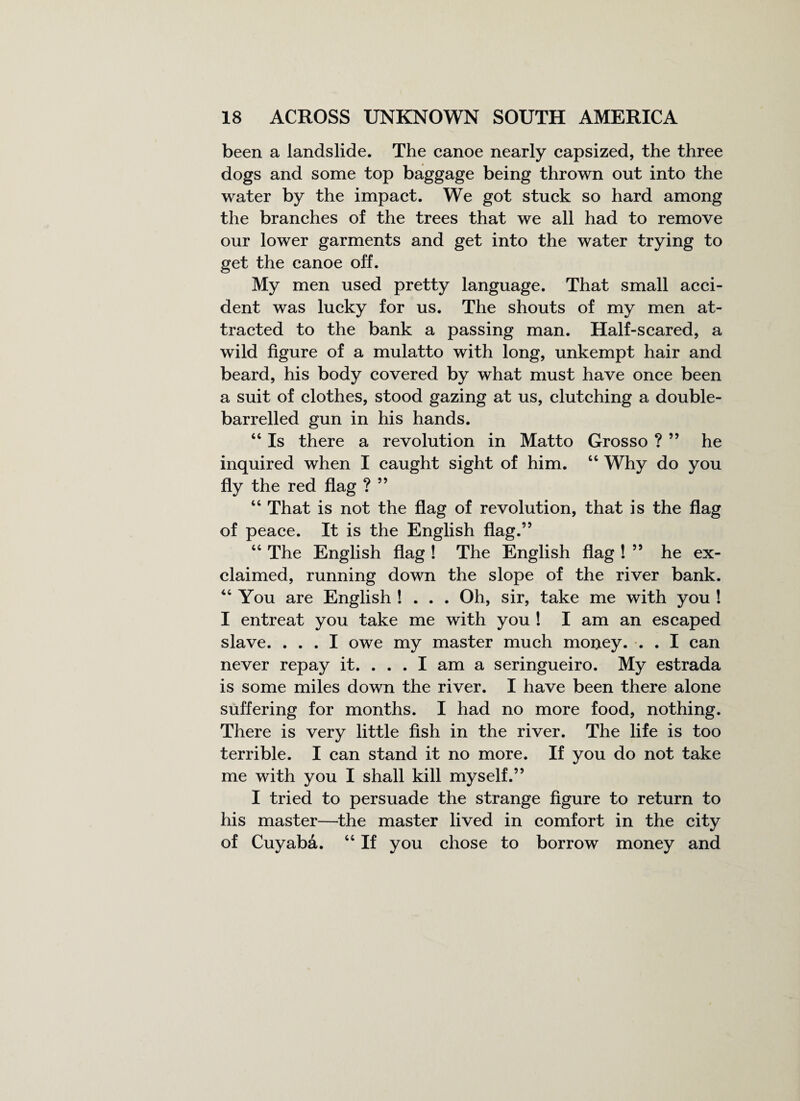 been a landslide. The canoe nearly capsized, the three dogs and some top baggage being thrown out into the water by the impact. We got stuck so hard among the branches of the trees that we all had to remove our lower garments and get into the water trying to get the canoe off. My men used pretty language. That small acci¬ dent was lucky for us. The shouts of my men at¬ tracted to the bank a passing man. Half-scared, a wild figure of a mulatto with long, unkempt hair and beard, his body covered by what must have once been a suit of clothes, stood gazing at us, clutching a double- barrelled gun in his hands. 44 Is there a revolution in Matto Grosso ? ” he inquired when I caught sight of him. 44 Why do you fly the red flag ? ” 44 That is not the flag of revolution, that is the flag of peace. It is the English flag.” 44 The English flag ! The English flag ! ” he ex¬ claimed, running down the slope of the river bank. 44 You are English ! . . . Oh, sir, take me with you ! I entreat you take me with you ! I am an escaped slave. ... I owe my master much mouey. . . I can never repay it. ... I am a seringueiro. My estrada is some miles down the river. I have been there alone suffering for months. I had no more food, nothing. There is very little fish in the river. The life is too terrible. I can stand it no more. If you do not take me with you I shall kill myself.” I tried to persuade the strange figure to return to his master—the master lived in comfort in the city of Cuyaba. 44 If you chose to borrow money and
