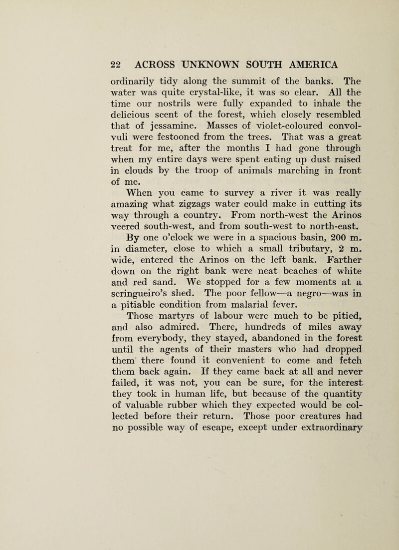 ordinarily tidy along the summit of the banks. The water was quite crystal-like, it was so clear. All the time our nostrils were fully expanded to inhale the delicious scent of the forest, which closely resembled that of jessamine. Masses of violet-coloured convol¬ vuli were festooned from the trees. That was a great treat for me, after the months I had gone through when my entire days were spent eating up dust raised in clouds by the troop of animals marching in front of me. When you came to survey a river it was really amazing what zigzags water could make in cutting its way through a country. From north-west the Arinos veered south-west, and from south-west to north-east. By one o’clock we were in a spacious basin, 200 m. in diameter, close to which a small tributary, 2 nru wide, entered the Arinos on the left bank. Farther down on the right bank were neat beaches of white and red sand. We stopped for a few moments at a seringueiro’s shed. The poor fellow—a negro—was in a pitiable condition from malarial fever. Those martyrs of labour were much to be pitied, and also admired. There, hundreds of miles away from everybody, they stayed, abandoned in the forest until the agents of their masters who had dropped them there found it convenient to come and fetch them back again. If they came back at all and never failed, it was not, you can be sure, for the interest they took in human life, but because of the quantity of valuable rubber which they expected would be col¬ lected before their return. Those poor creatures had no possible way of escape, except under extraordinary