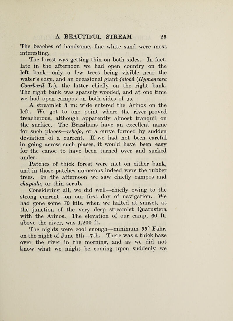 The beaches of handsome, fine white sand were most interesting. The forest was getting thin on both sides. In fact, late in the afternoon we had open country on the left bank—only a few trees being visible near the water’s edge, and an occasional giant jatoba (Hymencoea Courbaril L.), the latter chiefly on the right bank. The right bank was sparsely wooded, and at one time we had open campos on both sides of us. A streamlet 3 m. wide entered the Arinos on the left. We got to one point where the river proved treacherous, although apparently almost tranquil on the surface. The Brazilians have an excellent name for such places—rebojo, or a curve formed by sudden deviation of a current. If we had not been careful in going across such places, it would have been easy for the canoe to have been turned over and sucked under. Patches of thick forest were met on either bank, and in those patches numerous indeed were the rubber trees. In the afternoon we saw chiefly campos and chapada, or thin scrub. Considering all, we did well—chiefly owing to the strong current—on our first day of navigation. We had gone some 70 kils. when we halted at sunset, at the junction of the very deep streamlet Quarustera with the Arinos. The elevation of our camp, 60 ft. above the river, was 1,200 ft. The nights were cool enough—minimum 55° Fahr. on the night of June 6th—7th. There was a thick haze over the river in the morning, and as we did not know what we might be coming upon suddenly we