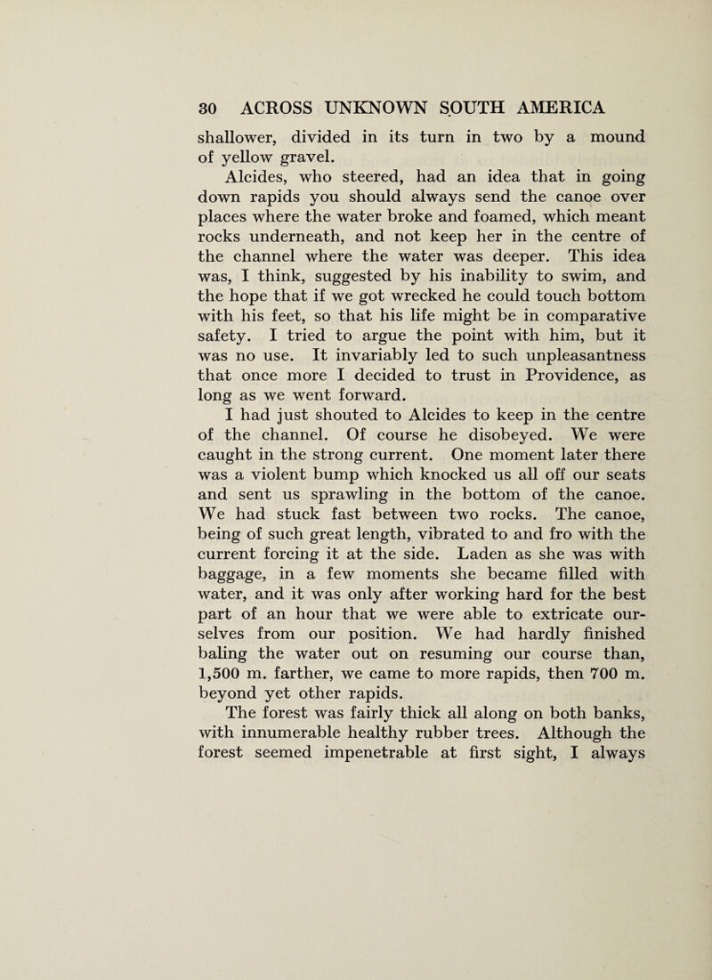 shallower, divided in its turn in two by a mound of yellow gravel. Alcides, who steered, had an idea that in going down rapids you should always send the canoe over places where the water broke and foamed, which meant rocks underneath, and not keep her in the centre of the channel where the water was deeper. This idea was, I think, suggested by his inability to swim, and the hope that if we got wrecked he could touch bottom with his feet, so that his life might be in comparative safety. I tried to argue the point with him, but it was no use. It invariably led to such unpleasantness that once more I decided to trust in Providence, as long as we went forward. I had just shouted to Alcides to keep in the centre of the channel. Of course he disobeyed. We were caught in the strong current. One moment later there was a violent bump which knocked us all off our seats and sent us sprawling in the bottom of the canoe. We had stuck fast between two rocks. The canoe, being of such great length, vibrated to and fro with the current forcing it at the side. Laden as she was with baggage, in a few moments she became filled with water, and it was only after working hard for the best part of an hour that we were able to extricate our¬ selves from our position. We had hardly finished baling the water out on resuming our course than, 1,500 m. farther, we came to more rapids, then 700 m. beyond yet other rapids. The forest was fairly thick all along on both banks, with innumerable healthy rubber trees. Although the forest seemed impenetrable at first sight, I always