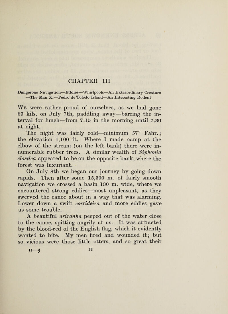 CHAPTER III Dangerous Navigation—Eddies—Whirlpools—An Extraordinary Creature —The Man X.—Pedro de Toledo Island—An Interesting Rodent We were rather proud of ourselves, as we had gone 69 kils. on July 7th, paddling away—barring the in¬ terval for lunch—from 7.15 in the morning until 7.30 at night. The night was fairly cold—minimum 57° Fahr.; the elevation 1,100 ft. Where I made camp at the elbow of the stream (on the left bank) there were in¬ numerable rubber trees. A similar wealth of Siphonia elastica appeared to be on the opposite bank, where the forest was luxuriant. On July 8th we began our journey by going down rapids. Then after some 15,300 m. of fairly smooth navigation we crossed a basin 130 m. wide, where we encountered strong eddies—most unpleasant, as they swerved the canoe about in a way that was alarming. Lower down a swift corrideira and more eddies gave us some trouble. A beautiful ariranha peeped out of the water close to the canoe, spitting angrily at us. It was attracted by the blood-red of the English flag, which it evidently wanted to bite. My men fired and wounded it; but so vicious were those little otters, and so great their 11—3