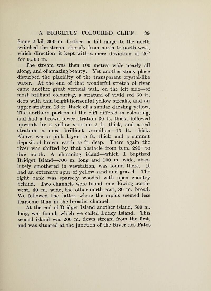 Some 2 kil. 300 m. farther, a hill range to the north switched the stream sharply from north to north-west, which direction it kept with a mere deviation of 20° for 6,500 m. The stream was then 100 metres wide nearly all along, and of amazing beauty. Yet another stony place disturbed the placidity of the transparent crystal-like water. At the end of that wonderful stretch of river came another great vertical wall, on the left side—of most brilliant colouring, a stratum of vivid red 60 ft. deep with thin bright horizontal yellow streaks, and an upper stratum 18 ft. thick of a similar dazzling yellow. The northern portion of the cliff differed in colouring, and had a brown lower stratum 30 ft. thick, followed upwards by a yellow stratum 2 ft. thick, and a red stratum—a most brilliant vermilion—15 ft. thick. Above was a pink layer 15 ft. thick and a summit deposit of brown earth 45 ft. deep. There again the river was shifted by that obstacle from b.m. 290° to due north. A charming island—which I baptized Bridget Island—700 m. long and 100 m. wide, abso¬ lutely smothered in vegetation, was found there. It had an extensive spur of yellow sand and gravel. The right bank was sparsely wooded with open country behind. Two channels were found, one flowing north¬ west, 40 m. wide, the other north-east, 30 m. broad. We followed the latter, where the rapids seemed less fearsome than in the broader channel. At the end of Bridget Island another island, 500 m. long, was found, which we called Lucky Island. This second island was 200 m. down stream from the first, and was situated at the junction of the River dos Patos